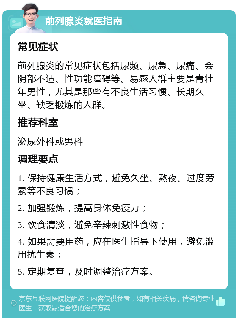 前列腺炎就医指南 常见症状 前列腺炎的常见症状包括尿频、尿急、尿痛、会阴部不适、性功能障碍等。易感人群主要是青壮年男性，尤其是那些有不良生活习惯、长期久坐、缺乏锻炼的人群。 推荐科室 泌尿外科或男科 调理要点 1. 保持健康生活方式，避免久坐、熬夜、过度劳累等不良习惯； 2. 加强锻炼，提高身体免疫力； 3. 饮食清淡，避免辛辣刺激性食物； 4. 如果需要用药，应在医生指导下使用，避免滥用抗生素； 5. 定期复查，及时调整治疗方案。