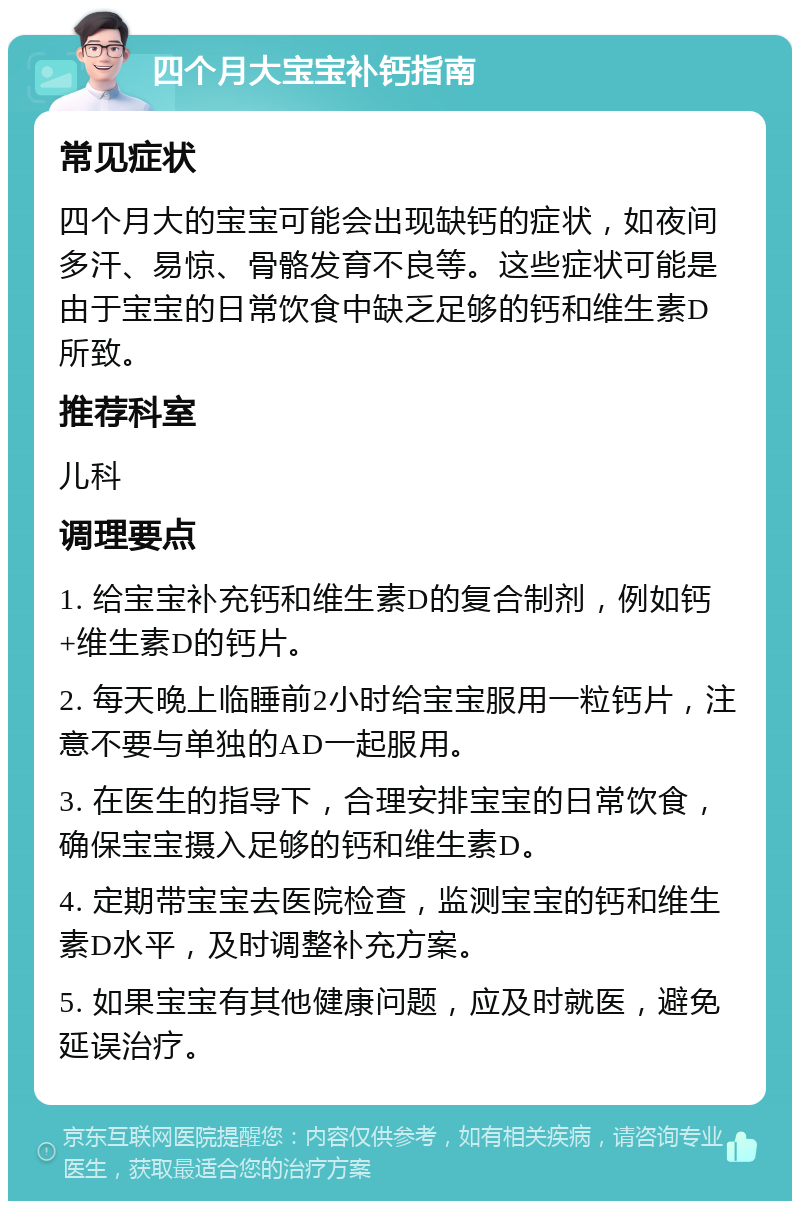 四个月大宝宝补钙指南 常见症状 四个月大的宝宝可能会出现缺钙的症状，如夜间多汗、易惊、骨骼发育不良等。这些症状可能是由于宝宝的日常饮食中缺乏足够的钙和维生素D所致。 推荐科室 儿科 调理要点 1. 给宝宝补充钙和维生素D的复合制剂，例如钙+维生素D的钙片。 2. 每天晚上临睡前2小时给宝宝服用一粒钙片，注意不要与单独的AD一起服用。 3. 在医生的指导下，合理安排宝宝的日常饮食，确保宝宝摄入足够的钙和维生素D。 4. 定期带宝宝去医院检查，监测宝宝的钙和维生素D水平，及时调整补充方案。 5. 如果宝宝有其他健康问题，应及时就医，避免延误治疗。