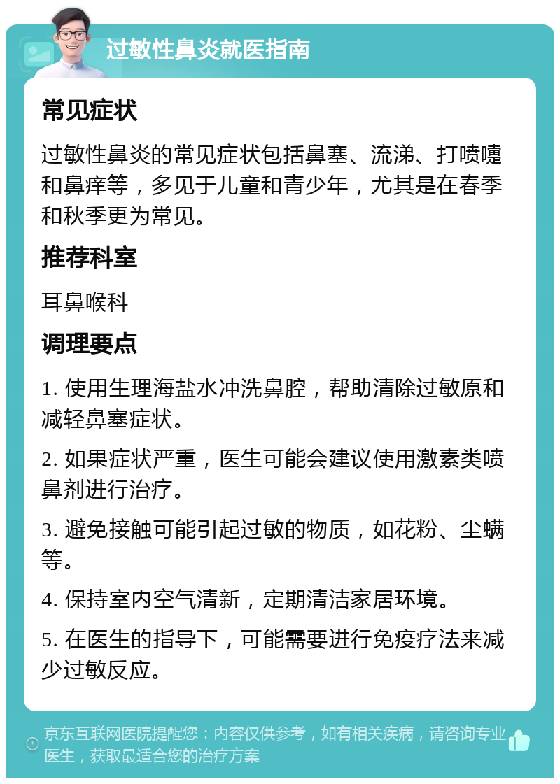 过敏性鼻炎就医指南 常见症状 过敏性鼻炎的常见症状包括鼻塞、流涕、打喷嚏和鼻痒等，多见于儿童和青少年，尤其是在春季和秋季更为常见。 推荐科室 耳鼻喉科 调理要点 1. 使用生理海盐水冲洗鼻腔，帮助清除过敏原和减轻鼻塞症状。 2. 如果症状严重，医生可能会建议使用激素类喷鼻剂进行治疗。 3. 避免接触可能引起过敏的物质，如花粉、尘螨等。 4. 保持室内空气清新，定期清洁家居环境。 5. 在医生的指导下，可能需要进行免疫疗法来减少过敏反应。