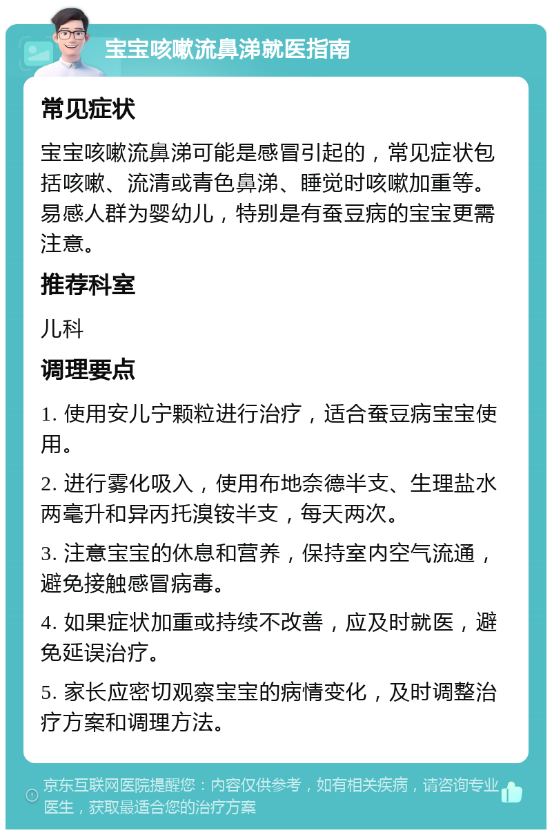 宝宝咳嗽流鼻涕就医指南 常见症状 宝宝咳嗽流鼻涕可能是感冒引起的，常见症状包括咳嗽、流清或青色鼻涕、睡觉时咳嗽加重等。易感人群为婴幼儿，特别是有蚕豆病的宝宝更需注意。 推荐科室 儿科 调理要点 1. 使用安儿宁颗粒进行治疗，适合蚕豆病宝宝使用。 2. 进行雾化吸入，使用布地奈德半支、生理盐水两毫升和异丙托溴铵半支，每天两次。 3. 注意宝宝的休息和营养，保持室内空气流通，避免接触感冒病毒。 4. 如果症状加重或持续不改善，应及时就医，避免延误治疗。 5. 家长应密切观察宝宝的病情变化，及时调整治疗方案和调理方法。