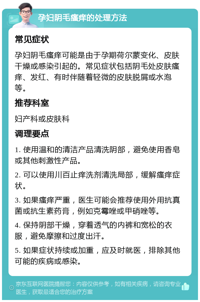 孕妇阴毛瘙痒的处理方法 常见症状 孕妇阴毛瘙痒可能是由于孕期荷尔蒙变化、皮肤干燥或感染引起的。常见症状包括阴毛处皮肤瘙痒、发红、有时伴随着轻微的皮肤脱屑或水泡等。 推荐科室 妇产科或皮肤科 调理要点 1. 使用温和的清洁产品清洗阴部，避免使用香皂或其他刺激性产品。 2. 可以使用川百止痒洗剂清洗局部，缓解瘙痒症状。 3. 如果瘙痒严重，医生可能会推荐使用外用抗真菌或抗生素药膏，例如克霉唑或甲硝唑等。 4. 保持阴部干燥，穿着透气的内裤和宽松的衣服，避免摩擦和过度出汗。 5. 如果症状持续或加重，应及时就医，排除其他可能的疾病或感染。