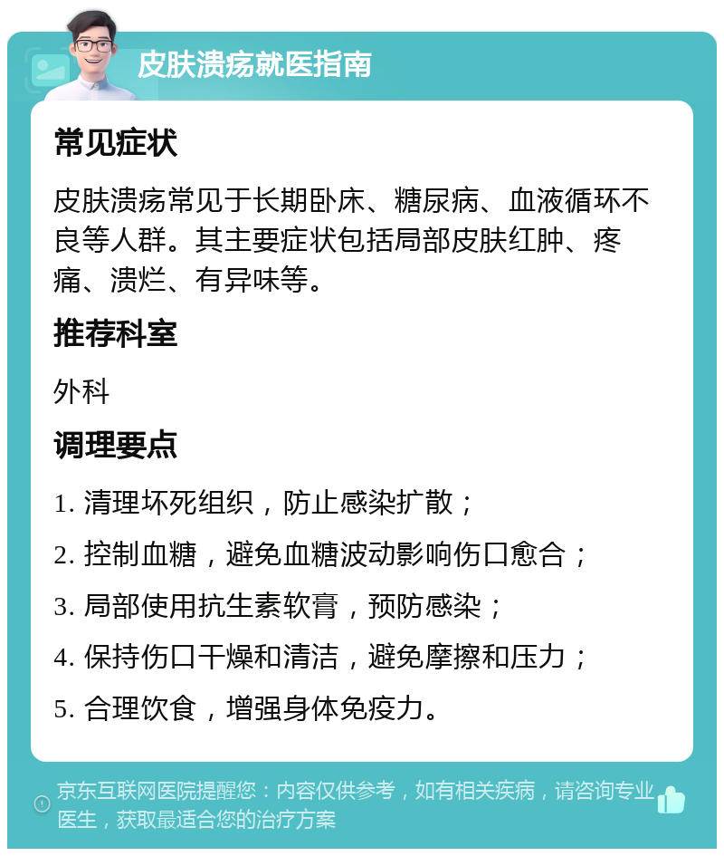 皮肤溃疡就医指南 常见症状 皮肤溃疡常见于长期卧床、糖尿病、血液循环不良等人群。其主要症状包括局部皮肤红肿、疼痛、溃烂、有异味等。 推荐科室 外科 调理要点 1. 清理坏死组织，防止感染扩散； 2. 控制血糖，避免血糖波动影响伤口愈合； 3. 局部使用抗生素软膏，预防感染； 4. 保持伤口干燥和清洁，避免摩擦和压力； 5. 合理饮食，增强身体免疫力。