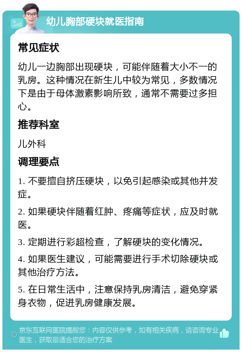 幼儿胸部硬块就医指南 常见症状 幼儿一边胸部出现硬块，可能伴随着大小不一的乳房。这种情况在新生儿中较为常见，多数情况下是由于母体激素影响所致，通常不需要过多担心。 推荐科室 儿外科 调理要点 1. 不要擅自挤压硬块，以免引起感染或其他并发症。 2. 如果硬块伴随着红肿、疼痛等症状，应及时就医。 3. 定期进行彩超检查，了解硬块的变化情况。 4. 如果医生建议，可能需要进行手术切除硬块或其他治疗方法。 5. 在日常生活中，注意保持乳房清洁，避免穿紧身衣物，促进乳房健康发展。