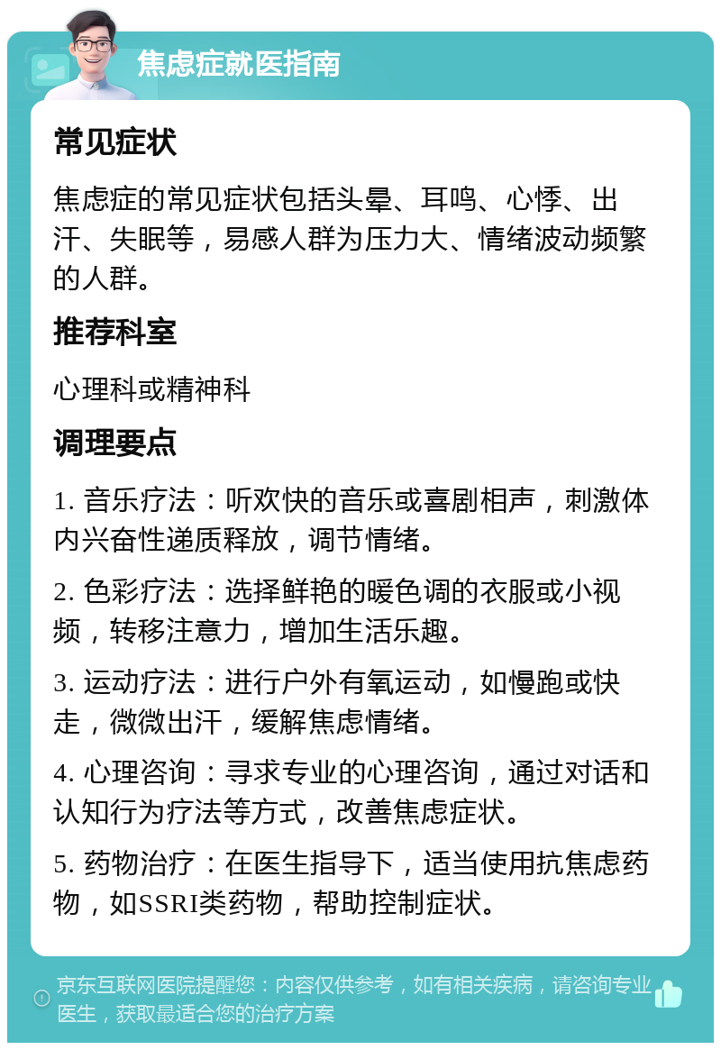 焦虑症就医指南 常见症状 焦虑症的常见症状包括头晕、耳鸣、心悸、出汗、失眠等，易感人群为压力大、情绪波动频繁的人群。 推荐科室 心理科或精神科 调理要点 1. 音乐疗法：听欢快的音乐或喜剧相声，刺激体内兴奋性递质释放，调节情绪。 2. 色彩疗法：选择鲜艳的暖色调的衣服或小视频，转移注意力，增加生活乐趣。 3. 运动疗法：进行户外有氧运动，如慢跑或快走，微微出汗，缓解焦虑情绪。 4. 心理咨询：寻求专业的心理咨询，通过对话和认知行为疗法等方式，改善焦虑症状。 5. 药物治疗：在医生指导下，适当使用抗焦虑药物，如SSRI类药物，帮助控制症状。