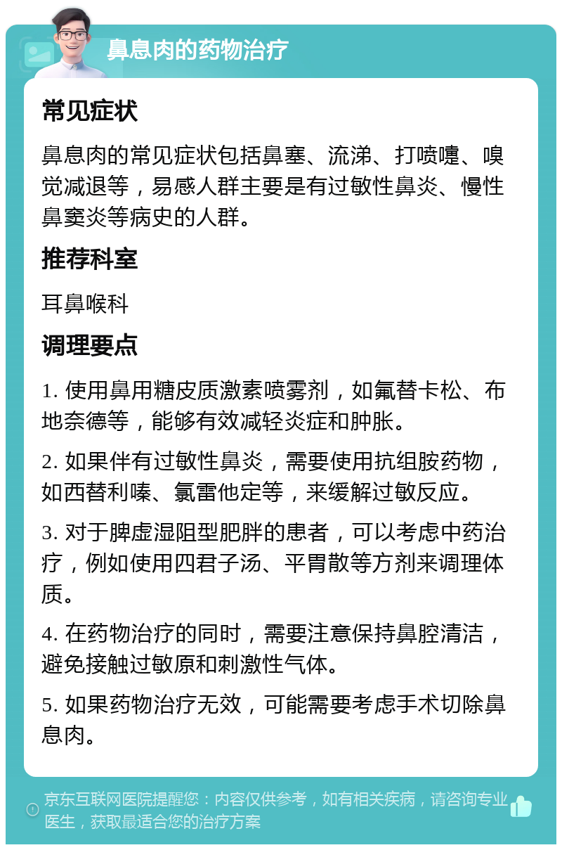 鼻息肉的药物治疗 常见症状 鼻息肉的常见症状包括鼻塞、流涕、打喷嚏、嗅觉减退等，易感人群主要是有过敏性鼻炎、慢性鼻窦炎等病史的人群。 推荐科室 耳鼻喉科 调理要点 1. 使用鼻用糖皮质激素喷雾剂，如氟替卡松、布地奈德等，能够有效减轻炎症和肿胀。 2. 如果伴有过敏性鼻炎，需要使用抗组胺药物，如西替利嗪、氯雷他定等，来缓解过敏反应。 3. 对于脾虚湿阻型肥胖的患者，可以考虑中药治疗，例如使用四君子汤、平胃散等方剂来调理体质。 4. 在药物治疗的同时，需要注意保持鼻腔清洁，避免接触过敏原和刺激性气体。 5. 如果药物治疗无效，可能需要考虑手术切除鼻息肉。