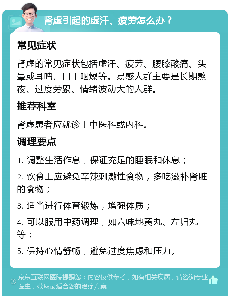 肾虚引起的虚汗、疲劳怎么办？ 常见症状 肾虚的常见症状包括虚汗、疲劳、腰膝酸痛、头晕或耳鸣、口干咽燥等。易感人群主要是长期熬夜、过度劳累、情绪波动大的人群。 推荐科室 肾虚患者应就诊于中医科或内科。 调理要点 1. 调整生活作息，保证充足的睡眠和休息； 2. 饮食上应避免辛辣刺激性食物，多吃滋补肾脏的食物； 3. 适当进行体育锻炼，增强体质； 4. 可以服用中药调理，如六味地黄丸、左归丸等； 5. 保持心情舒畅，避免过度焦虑和压力。