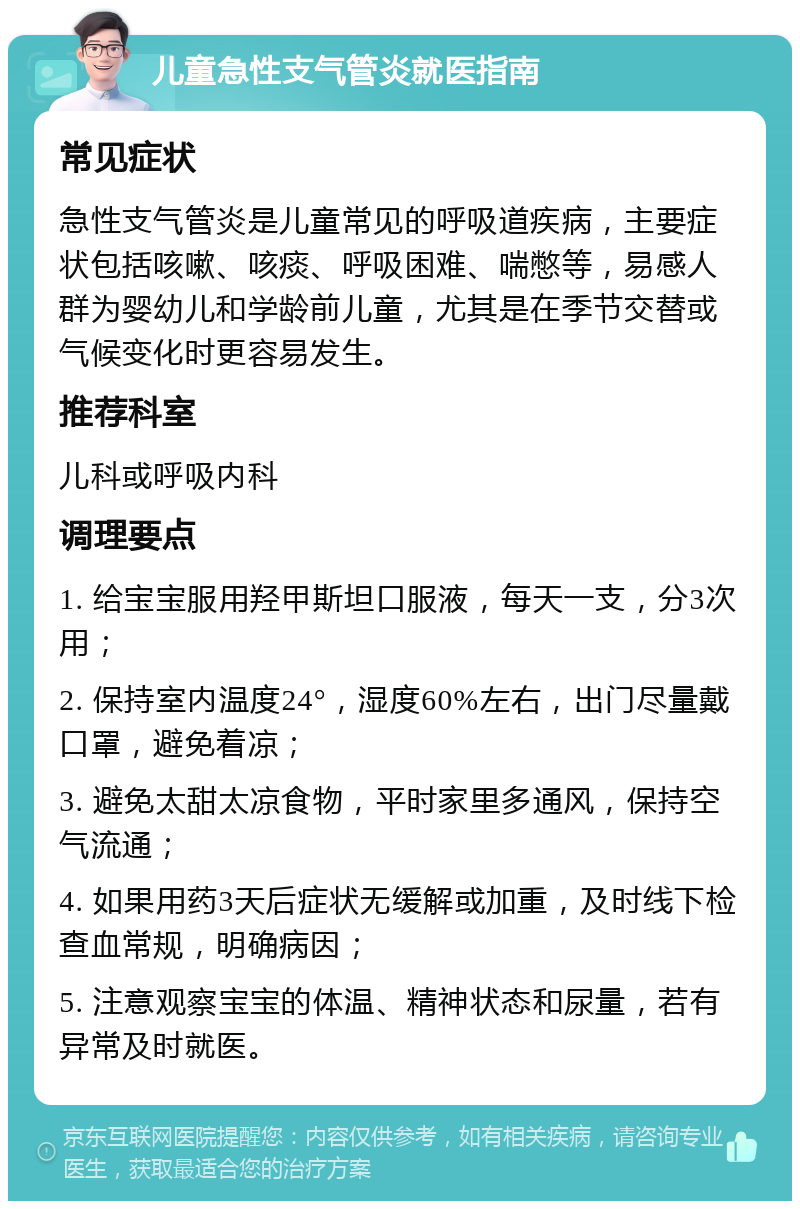 儿童急性支气管炎就医指南 常见症状 急性支气管炎是儿童常见的呼吸道疾病，主要症状包括咳嗽、咳痰、呼吸困难、喘憋等，易感人群为婴幼儿和学龄前儿童，尤其是在季节交替或气候变化时更容易发生。 推荐科室 儿科或呼吸内科 调理要点 1. 给宝宝服用羟甲斯坦口服液，每天一支，分3次用； 2. 保持室内温度24°，湿度60%左右，出门尽量戴口罩，避免着凉； 3. 避免太甜太凉食物，平时家里多通风，保持空气流通； 4. 如果用药3天后症状无缓解或加重，及时线下检查血常规，明确病因； 5. 注意观察宝宝的体温、精神状态和尿量，若有异常及时就医。