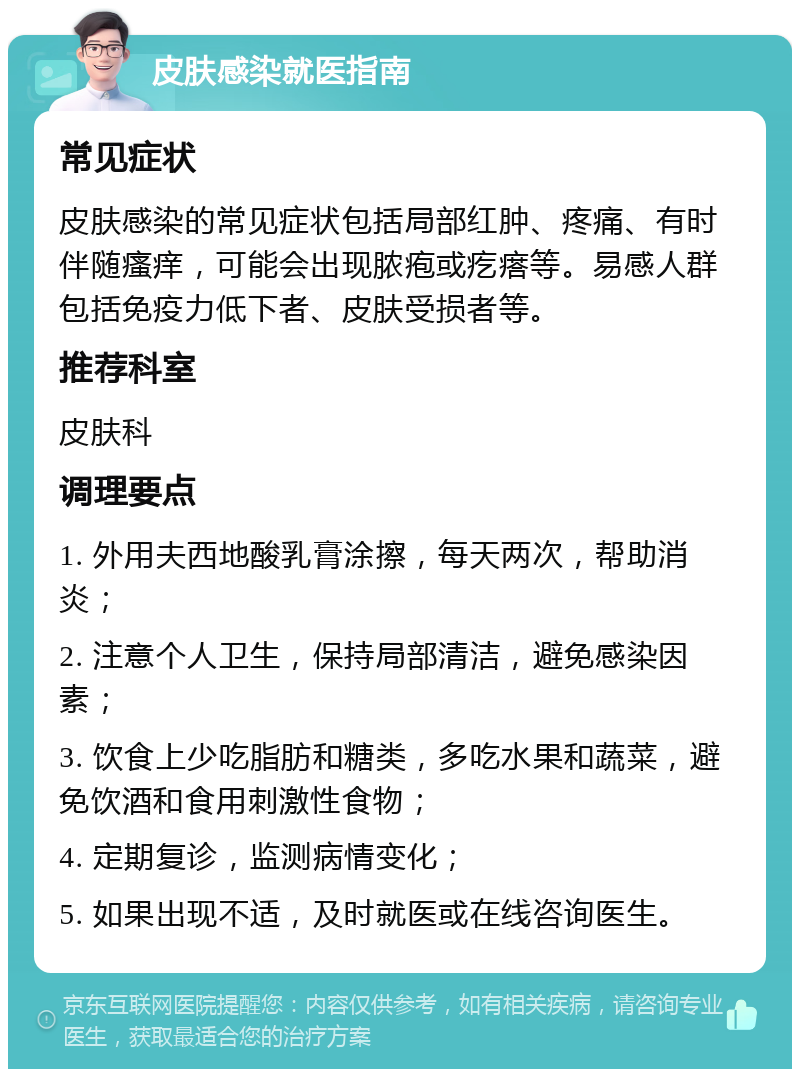 皮肤感染就医指南 常见症状 皮肤感染的常见症状包括局部红肿、疼痛、有时伴随瘙痒，可能会出现脓疱或疙瘩等。易感人群包括免疫力低下者、皮肤受损者等。 推荐科室 皮肤科 调理要点 1. 外用夫西地酸乳膏涂擦，每天两次，帮助消炎； 2. 注意个人卫生，保持局部清洁，避免感染因素； 3. 饮食上少吃脂肪和糖类，多吃水果和蔬菜，避免饮酒和食用刺激性食物； 4. 定期复诊，监测病情变化； 5. 如果出现不适，及时就医或在线咨询医生。