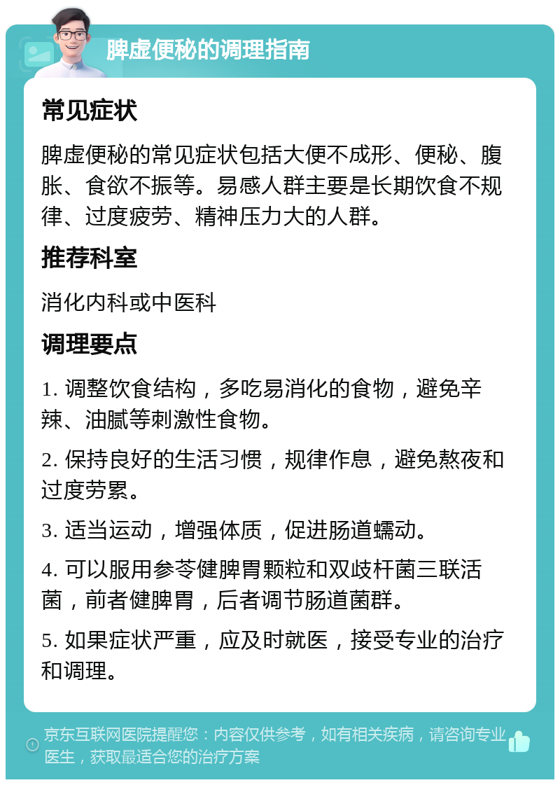 脾虚便秘的调理指南 常见症状 脾虚便秘的常见症状包括大便不成形、便秘、腹胀、食欲不振等。易感人群主要是长期饮食不规律、过度疲劳、精神压力大的人群。 推荐科室 消化内科或中医科 调理要点 1. 调整饮食结构，多吃易消化的食物，避免辛辣、油腻等刺激性食物。 2. 保持良好的生活习惯，规律作息，避免熬夜和过度劳累。 3. 适当运动，增强体质，促进肠道蠕动。 4. 可以服用参苓健脾胃颗粒和双歧杆菌三联活菌，前者健脾胃，后者调节肠道菌群。 5. 如果症状严重，应及时就医，接受专业的治疗和调理。