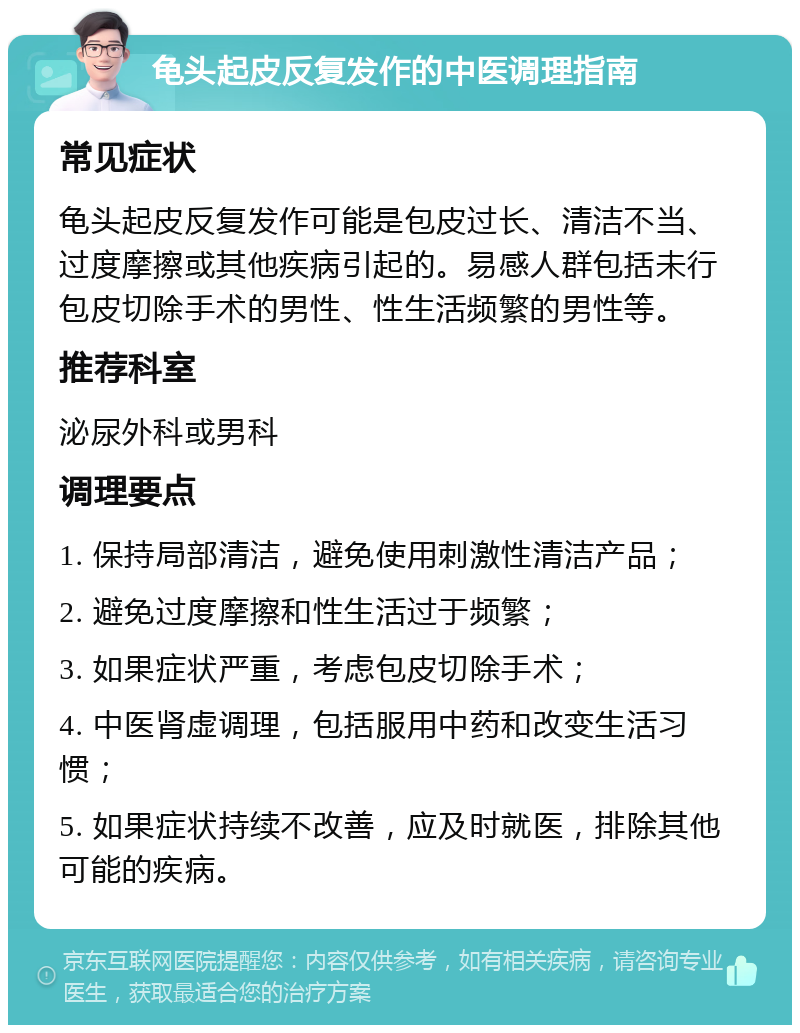 龟头起皮反复发作的中医调理指南 常见症状 龟头起皮反复发作可能是包皮过长、清洁不当、过度摩擦或其他疾病引起的。易感人群包括未行包皮切除手术的男性、性生活频繁的男性等。 推荐科室 泌尿外科或男科 调理要点 1. 保持局部清洁，避免使用刺激性清洁产品； 2. 避免过度摩擦和性生活过于频繁； 3. 如果症状严重，考虑包皮切除手术； 4. 中医肾虚调理，包括服用中药和改变生活习惯； 5. 如果症状持续不改善，应及时就医，排除其他可能的疾病。