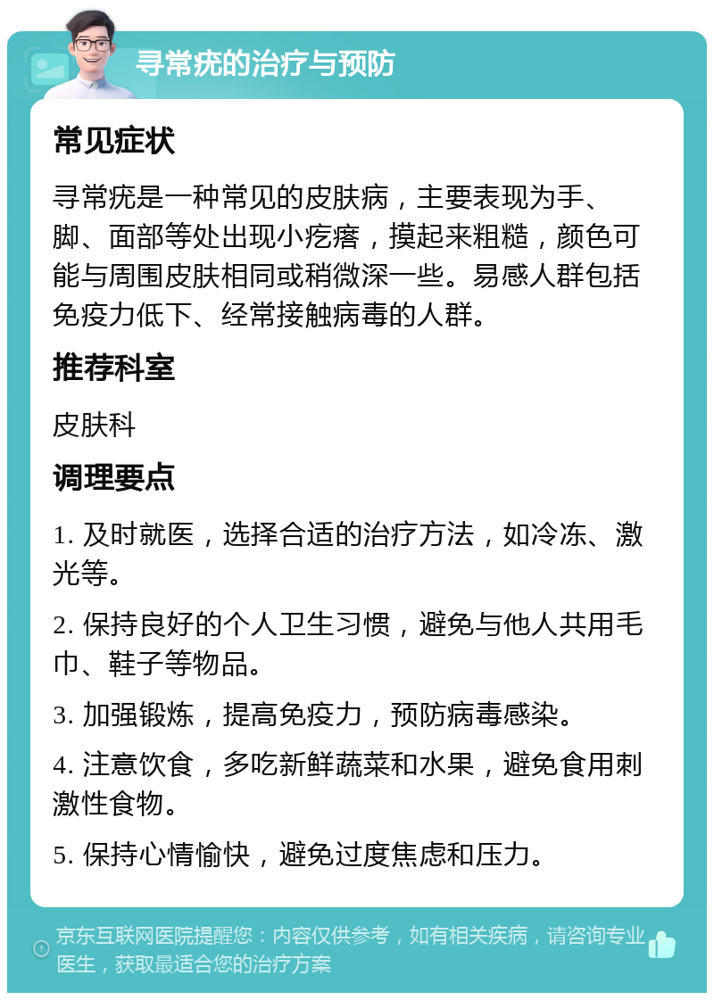 寻常疣的治疗与预防 常见症状 寻常疣是一种常见的皮肤病，主要表现为手、脚、面部等处出现小疙瘩，摸起来粗糙，颜色可能与周围皮肤相同或稍微深一些。易感人群包括免疫力低下、经常接触病毒的人群。 推荐科室 皮肤科 调理要点 1. 及时就医，选择合适的治疗方法，如冷冻、激光等。 2. 保持良好的个人卫生习惯，避免与他人共用毛巾、鞋子等物品。 3. 加强锻炼，提高免疫力，预防病毒感染。 4. 注意饮食，多吃新鲜蔬菜和水果，避免食用刺激性食物。 5. 保持心情愉快，避免过度焦虑和压力。