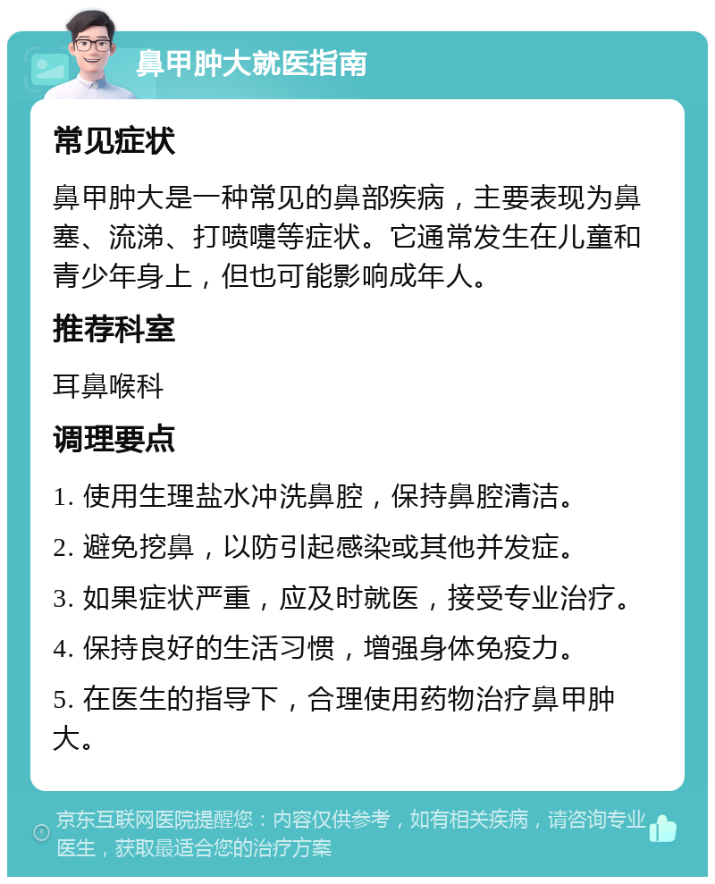 鼻甲肿大就医指南 常见症状 鼻甲肿大是一种常见的鼻部疾病，主要表现为鼻塞、流涕、打喷嚏等症状。它通常发生在儿童和青少年身上，但也可能影响成年人。 推荐科室 耳鼻喉科 调理要点 1. 使用生理盐水冲洗鼻腔，保持鼻腔清洁。 2. 避免挖鼻，以防引起感染或其他并发症。 3. 如果症状严重，应及时就医，接受专业治疗。 4. 保持良好的生活习惯，增强身体免疫力。 5. 在医生的指导下，合理使用药物治疗鼻甲肿大。