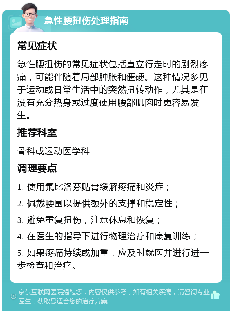 急性腰扭伤处理指南 常见症状 急性腰扭伤的常见症状包括直立行走时的剧烈疼痛，可能伴随着局部肿胀和僵硬。这种情况多见于运动或日常生活中的突然扭转动作，尤其是在没有充分热身或过度使用腰部肌肉时更容易发生。 推荐科室 骨科或运动医学科 调理要点 1. 使用氟比洛芬贴膏缓解疼痛和炎症； 2. 佩戴腰围以提供额外的支撑和稳定性； 3. 避免重复扭伤，注意休息和恢复； 4. 在医生的指导下进行物理治疗和康复训练； 5. 如果疼痛持续或加重，应及时就医并进行进一步检查和治疗。