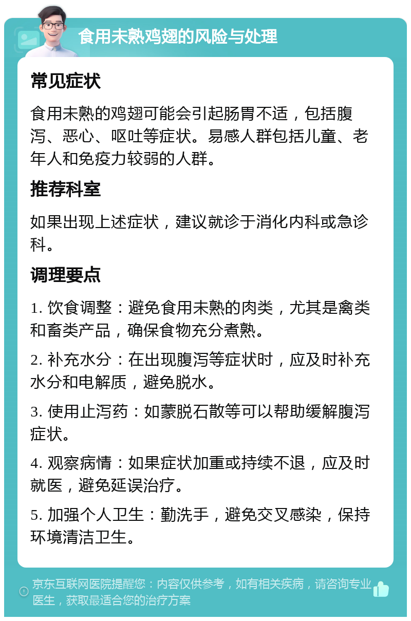 食用未熟鸡翅的风险与处理 常见症状 食用未熟的鸡翅可能会引起肠胃不适，包括腹泻、恶心、呕吐等症状。易感人群包括儿童、老年人和免疫力较弱的人群。 推荐科室 如果出现上述症状，建议就诊于消化内科或急诊科。 调理要点 1. 饮食调整：避免食用未熟的肉类，尤其是禽类和畜类产品，确保食物充分煮熟。 2. 补充水分：在出现腹泻等症状时，应及时补充水分和电解质，避免脱水。 3. 使用止泻药：如蒙脱石散等可以帮助缓解腹泻症状。 4. 观察病情：如果症状加重或持续不退，应及时就医，避免延误治疗。 5. 加强个人卫生：勤洗手，避免交叉感染，保持环境清洁卫生。