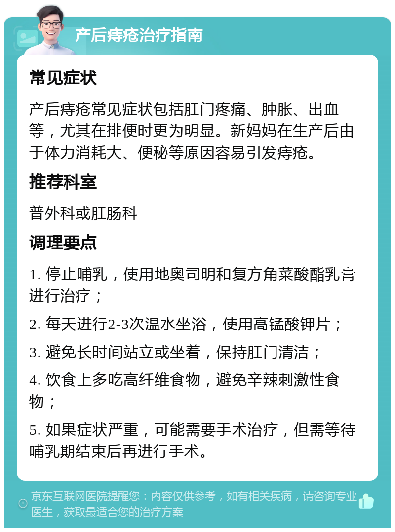 产后痔疮治疗指南 常见症状 产后痔疮常见症状包括肛门疼痛、肿胀、出血等，尤其在排便时更为明显。新妈妈在生产后由于体力消耗大、便秘等原因容易引发痔疮。 推荐科室 普外科或肛肠科 调理要点 1. 停止哺乳，使用地奥司明和复方角菜酸酯乳膏进行治疗； 2. 每天进行2-3次温水坐浴，使用高锰酸钾片； 3. 避免长时间站立或坐着，保持肛门清洁； 4. 饮食上多吃高纤维食物，避免辛辣刺激性食物； 5. 如果症状严重，可能需要手术治疗，但需等待哺乳期结束后再进行手术。