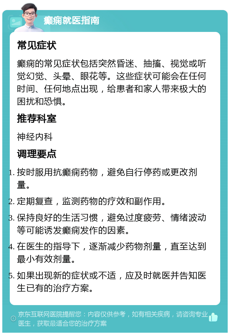 癫痫就医指南 常见症状 癫痫的常见症状包括突然昏迷、抽搐、视觉或听觉幻觉、头晕、眼花等。这些症状可能会在任何时间、任何地点出现，给患者和家人带来极大的困扰和恐惧。 推荐科室 神经内科 调理要点 按时服用抗癫痫药物，避免自行停药或更改剂量。 定期复查，监测药物的疗效和副作用。 保持良好的生活习惯，避免过度疲劳、情绪波动等可能诱发癫痫发作的因素。 在医生的指导下，逐渐减少药物剂量，直至达到最小有效剂量。 如果出现新的症状或不适，应及时就医并告知医生已有的治疗方案。