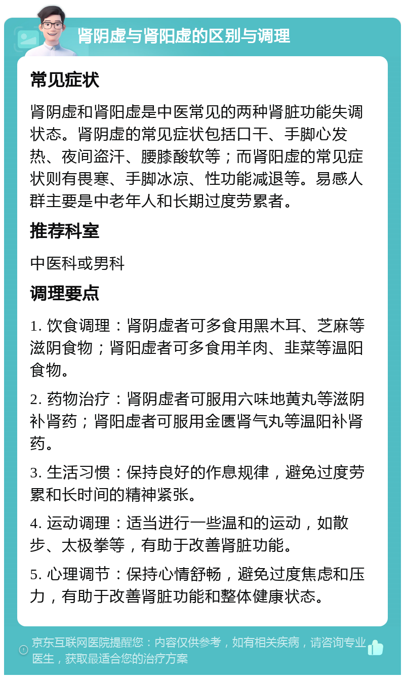 肾阴虚与肾阳虚的区别与调理 常见症状 肾阴虚和肾阳虚是中医常见的两种肾脏功能失调状态。肾阴虚的常见症状包括口干、手脚心发热、夜间盗汗、腰膝酸软等；而肾阳虚的常见症状则有畏寒、手脚冰凉、性功能减退等。易感人群主要是中老年人和长期过度劳累者。 推荐科室 中医科或男科 调理要点 1. 饮食调理：肾阴虚者可多食用黑木耳、芝麻等滋阴食物；肾阳虚者可多食用羊肉、韭菜等温阳食物。 2. 药物治疗：肾阴虚者可服用六味地黄丸等滋阴补肾药；肾阳虚者可服用金匮肾气丸等温阳补肾药。 3. 生活习惯：保持良好的作息规律，避免过度劳累和长时间的精神紧张。 4. 运动调理：适当进行一些温和的运动，如散步、太极拳等，有助于改善肾脏功能。 5. 心理调节：保持心情舒畅，避免过度焦虑和压力，有助于改善肾脏功能和整体健康状态。