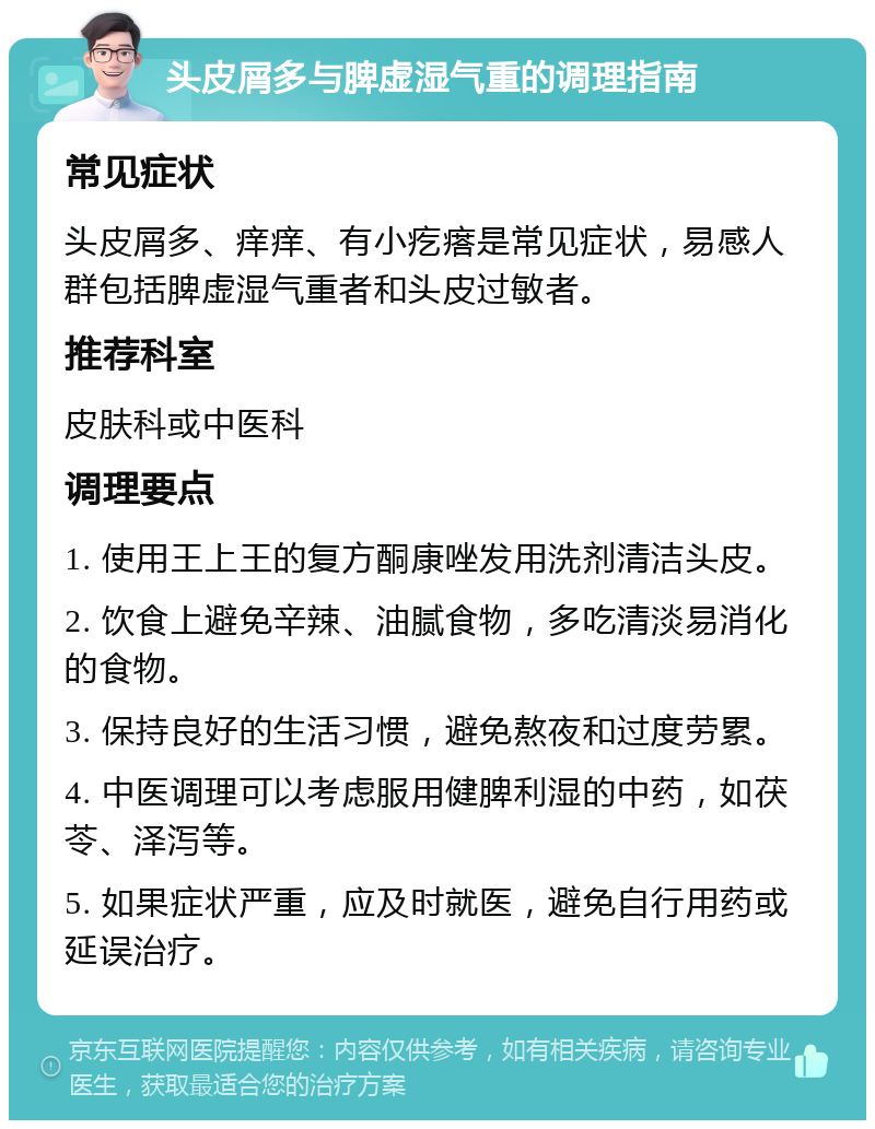 头皮屑多与脾虚湿气重的调理指南 常见症状 头皮屑多、痒痒、有小疙瘩是常见症状，易感人群包括脾虚湿气重者和头皮过敏者。 推荐科室 皮肤科或中医科 调理要点 1. 使用王上王的复方酮康唑发用洗剂清洁头皮。 2. 饮食上避免辛辣、油腻食物，多吃清淡易消化的食物。 3. 保持良好的生活习惯，避免熬夜和过度劳累。 4. 中医调理可以考虑服用健脾利湿的中药，如茯苓、泽泻等。 5. 如果症状严重，应及时就医，避免自行用药或延误治疗。