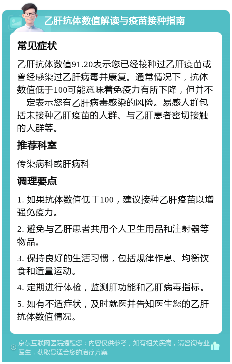 乙肝抗体数值解读与疫苗接种指南 常见症状 乙肝抗体数值91.20表示您已经接种过乙肝疫苗或曾经感染过乙肝病毒并康复。通常情况下，抗体数值低于100可能意味着免疫力有所下降，但并不一定表示您有乙肝病毒感染的风险。易感人群包括未接种乙肝疫苗的人群、与乙肝患者密切接触的人群等。 推荐科室 传染病科或肝病科 调理要点 1. 如果抗体数值低于100，建议接种乙肝疫苗以增强免疫力。 2. 避免与乙肝患者共用个人卫生用品和注射器等物品。 3. 保持良好的生活习惯，包括规律作息、均衡饮食和适量运动。 4. 定期进行体检，监测肝功能和乙肝病毒指标。 5. 如有不适症状，及时就医并告知医生您的乙肝抗体数值情况。