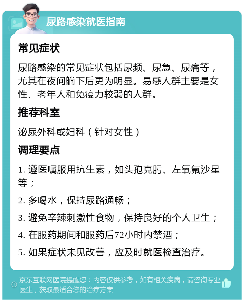 尿路感染就医指南 常见症状 尿路感染的常见症状包括尿频、尿急、尿痛等，尤其在夜间躺下后更为明显。易感人群主要是女性、老年人和免疫力较弱的人群。 推荐科室 泌尿外科或妇科（针对女性） 调理要点 1. 遵医嘱服用抗生素，如头孢克肟、左氧氟沙星等； 2. 多喝水，保持尿路通畅； 3. 避免辛辣刺激性食物，保持良好的个人卫生； 4. 在服药期间和服药后72小时内禁酒； 5. 如果症状未见改善，应及时就医检查治疗。