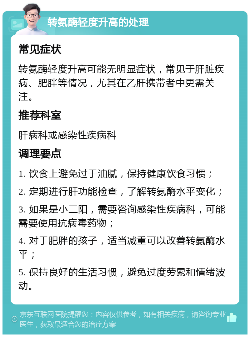 转氨酶轻度升高的处理 常见症状 转氨酶轻度升高可能无明显症状，常见于肝脏疾病、肥胖等情况，尤其在乙肝携带者中更需关注。 推荐科室 肝病科或感染性疾病科 调理要点 1. 饮食上避免过于油腻，保持健康饮食习惯； 2. 定期进行肝功能检查，了解转氨酶水平变化； 3. 如果是小三阳，需要咨询感染性疾病科，可能需要使用抗病毒药物； 4. 对于肥胖的孩子，适当减重可以改善转氨酶水平； 5. 保持良好的生活习惯，避免过度劳累和情绪波动。