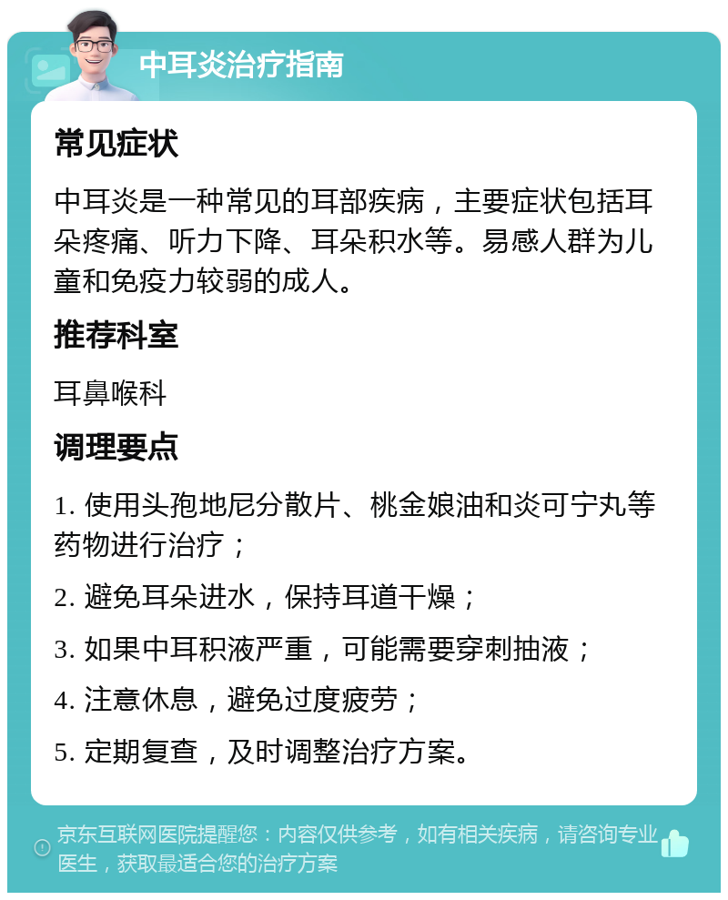 中耳炎治疗指南 常见症状 中耳炎是一种常见的耳部疾病，主要症状包括耳朵疼痛、听力下降、耳朵积水等。易感人群为儿童和免疫力较弱的成人。 推荐科室 耳鼻喉科 调理要点 1. 使用头孢地尼分散片、桃金娘油和炎可宁丸等药物进行治疗； 2. 避免耳朵进水，保持耳道干燥； 3. 如果中耳积液严重，可能需要穿刺抽液； 4. 注意休息，避免过度疲劳； 5. 定期复查，及时调整治疗方案。