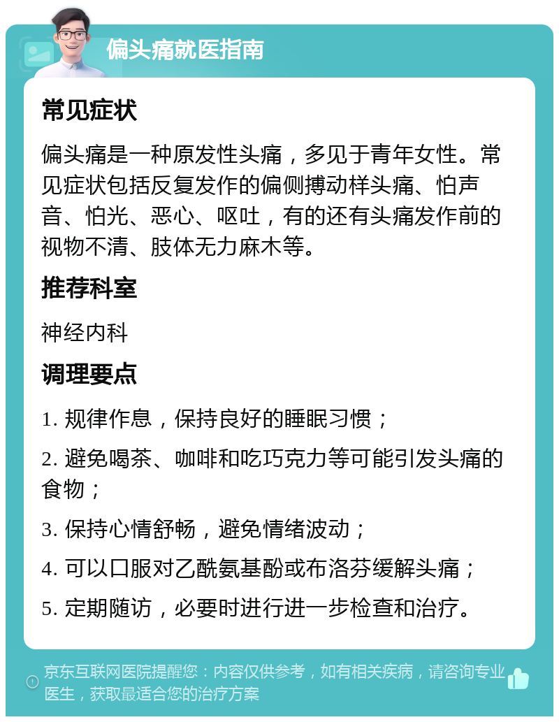 偏头痛就医指南 常见症状 偏头痛是一种原发性头痛，多见于青年女性。常见症状包括反复发作的偏侧搏动样头痛、怕声音、怕光、恶心、呕吐，有的还有头痛发作前的视物不清、肢体无力麻木等。 推荐科室 神经内科 调理要点 1. 规律作息，保持良好的睡眠习惯； 2. 避免喝茶、咖啡和吃巧克力等可能引发头痛的食物； 3. 保持心情舒畅，避免情绪波动； 4. 可以口服对乙酰氨基酚或布洛芬缓解头痛； 5. 定期随访，必要时进行进一步检查和治疗。