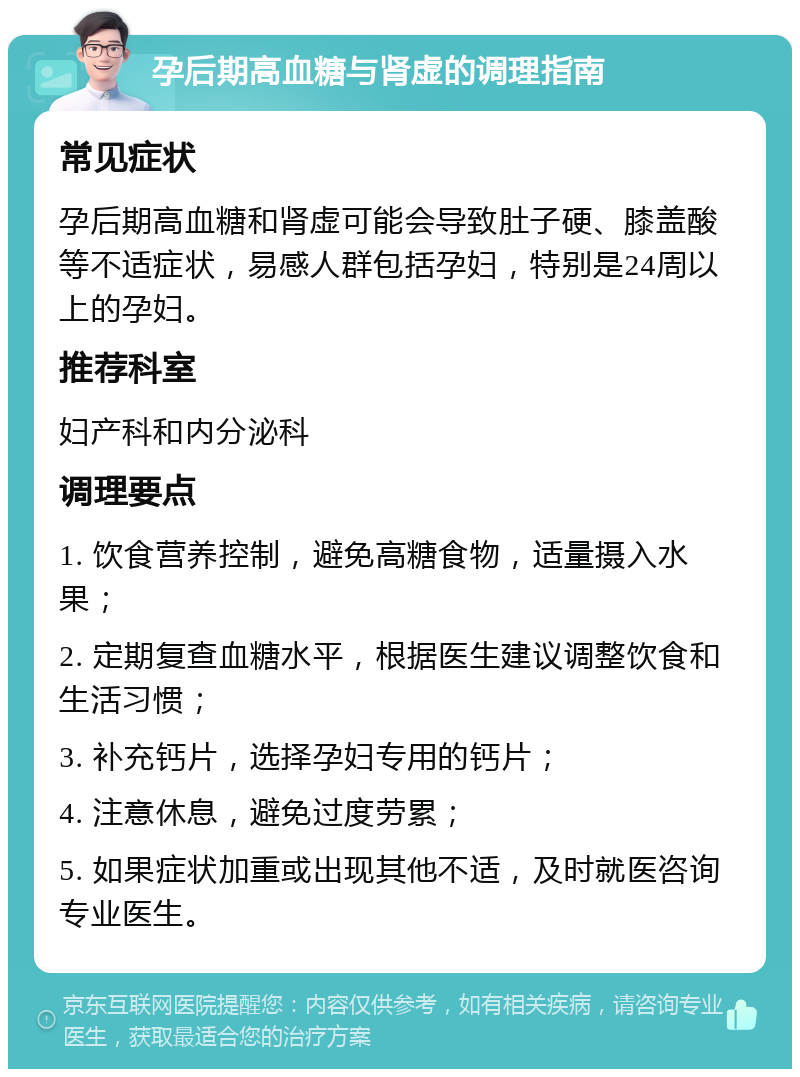 孕后期高血糖与肾虚的调理指南 常见症状 孕后期高血糖和肾虚可能会导致肚子硬、膝盖酸等不适症状，易感人群包括孕妇，特别是24周以上的孕妇。 推荐科室 妇产科和内分泌科 调理要点 1. 饮食营养控制，避免高糖食物，适量摄入水果； 2. 定期复查血糖水平，根据医生建议调整饮食和生活习惯； 3. 补充钙片，选择孕妇专用的钙片； 4. 注意休息，避免过度劳累； 5. 如果症状加重或出现其他不适，及时就医咨询专业医生。