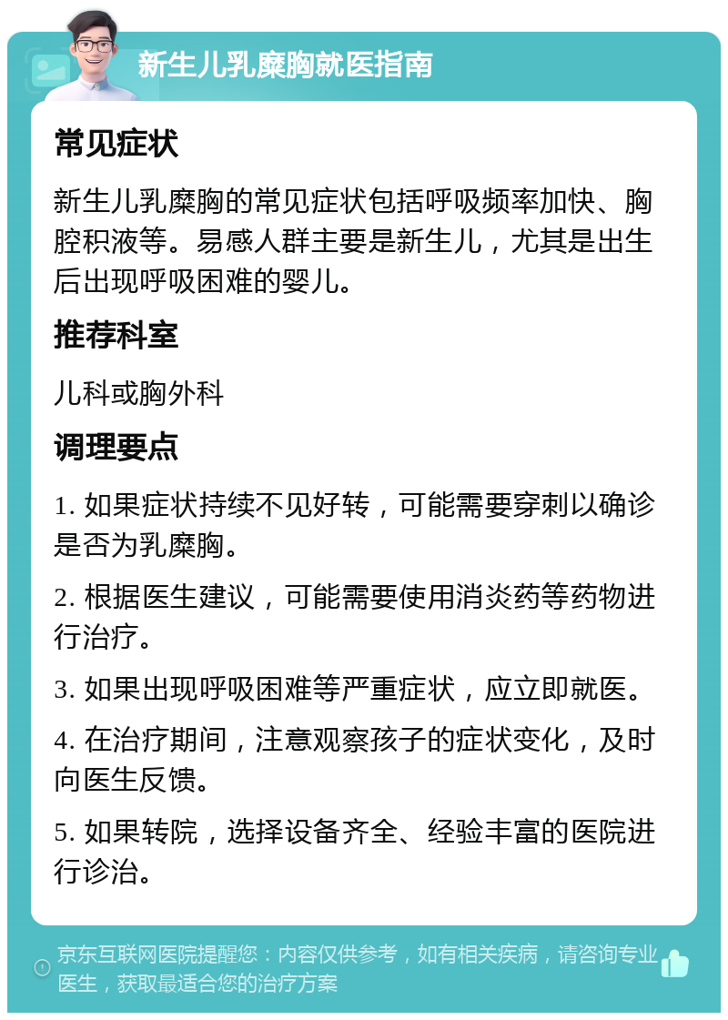 新生儿乳糜胸就医指南 常见症状 新生儿乳糜胸的常见症状包括呼吸频率加快、胸腔积液等。易感人群主要是新生儿，尤其是出生后出现呼吸困难的婴儿。 推荐科室 儿科或胸外科 调理要点 1. 如果症状持续不见好转，可能需要穿刺以确诊是否为乳糜胸。 2. 根据医生建议，可能需要使用消炎药等药物进行治疗。 3. 如果出现呼吸困难等严重症状，应立即就医。 4. 在治疗期间，注意观察孩子的症状变化，及时向医生反馈。 5. 如果转院，选择设备齐全、经验丰富的医院进行诊治。