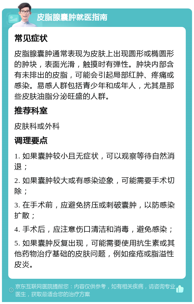 皮脂腺囊肿就医指南 常见症状 皮脂腺囊肿通常表现为皮肤上出现圆形或椭圆形的肿块，表面光滑，触摸时有弹性。肿块内部含有未排出的皮脂，可能会引起局部红肿、疼痛或感染。易感人群包括青少年和成年人，尤其是那些皮肤油脂分泌旺盛的人群。 推荐科室 皮肤科或外科 调理要点 1. 如果囊肿较小且无症状，可以观察等待自然消退； 2. 如果囊肿较大或有感染迹象，可能需要手术切除； 3. 在手术前，应避免挤压或刺破囊肿，以防感染扩散； 4. 手术后，应注意伤口清洁和消毒，避免感染； 5. 如果囊肿反复出现，可能需要使用抗生素或其他药物治疗基础的皮肤问题，例如痤疮或脂溢性皮炎。