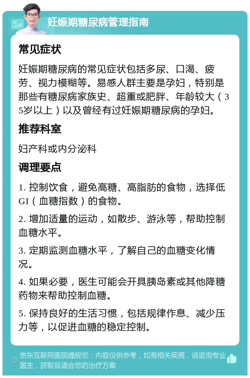 妊娠期糖尿病管理指南 常见症状 妊娠期糖尿病的常见症状包括多尿、口渴、疲劳、视力模糊等。易感人群主要是孕妇，特别是那些有糖尿病家族史、超重或肥胖、年龄较大（35岁以上）以及曾经有过妊娠期糖尿病的孕妇。 推荐科室 妇产科或内分泌科 调理要点 1. 控制饮食，避免高糖、高脂肪的食物，选择低GI（血糖指数）的食物。 2. 增加适量的运动，如散步、游泳等，帮助控制血糖水平。 3. 定期监测血糖水平，了解自己的血糖变化情况。 4. 如果必要，医生可能会开具胰岛素或其他降糖药物来帮助控制血糖。 5. 保持良好的生活习惯，包括规律作息、减少压力等，以促进血糖的稳定控制。