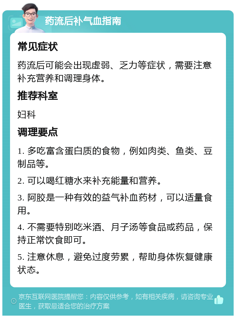 药流后补气血指南 常见症状 药流后可能会出现虚弱、乏力等症状，需要注意补充营养和调理身体。 推荐科室 妇科 调理要点 1. 多吃富含蛋白质的食物，例如肉类、鱼类、豆制品等。 2. 可以喝红糖水来补充能量和营养。 3. 阿胶是一种有效的益气补血药材，可以适量食用。 4. 不需要特别吃米酒、月子汤等食品或药品，保持正常饮食即可。 5. 注意休息，避免过度劳累，帮助身体恢复健康状态。