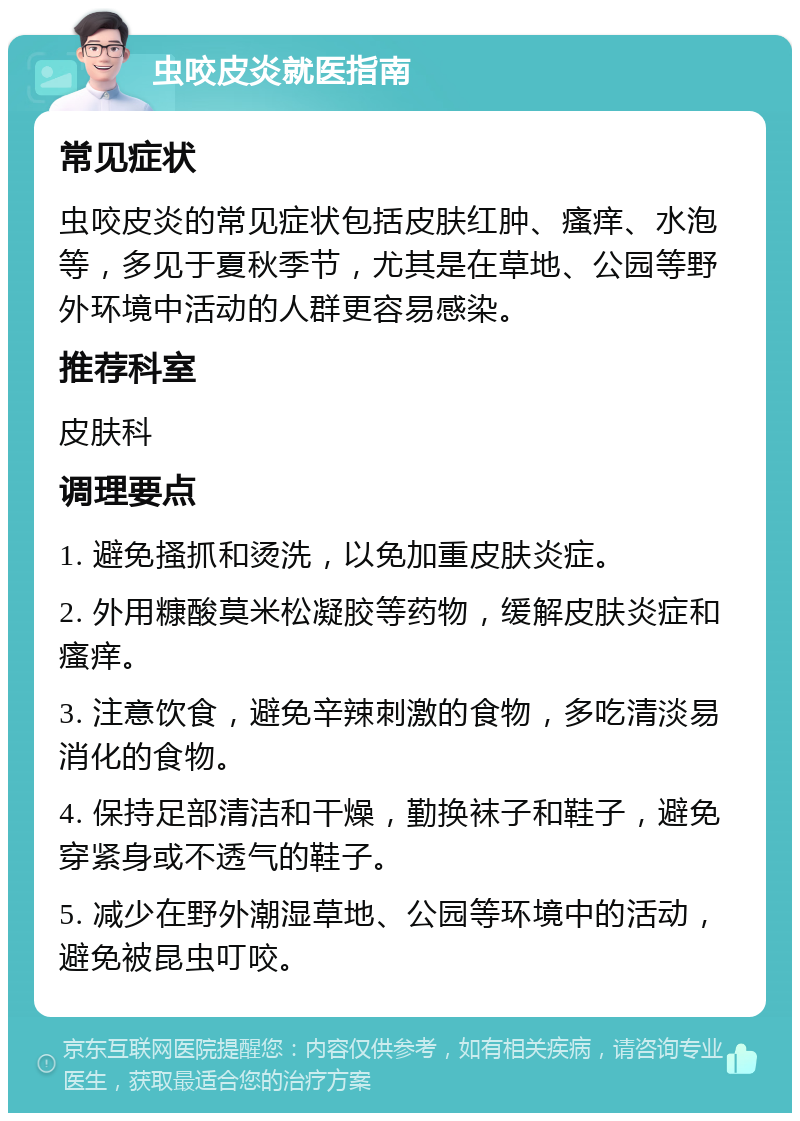 虫咬皮炎就医指南 常见症状 虫咬皮炎的常见症状包括皮肤红肿、瘙痒、水泡等，多见于夏秋季节，尤其是在草地、公园等野外环境中活动的人群更容易感染。 推荐科室 皮肤科 调理要点 1. 避免搔抓和烫洗，以免加重皮肤炎症。 2. 外用糠酸莫米松凝胶等药物，缓解皮肤炎症和瘙痒。 3. 注意饮食，避免辛辣刺激的食物，多吃清淡易消化的食物。 4. 保持足部清洁和干燥，勤换袜子和鞋子，避免穿紧身或不透气的鞋子。 5. 减少在野外潮湿草地、公园等环境中的活动，避免被昆虫叮咬。