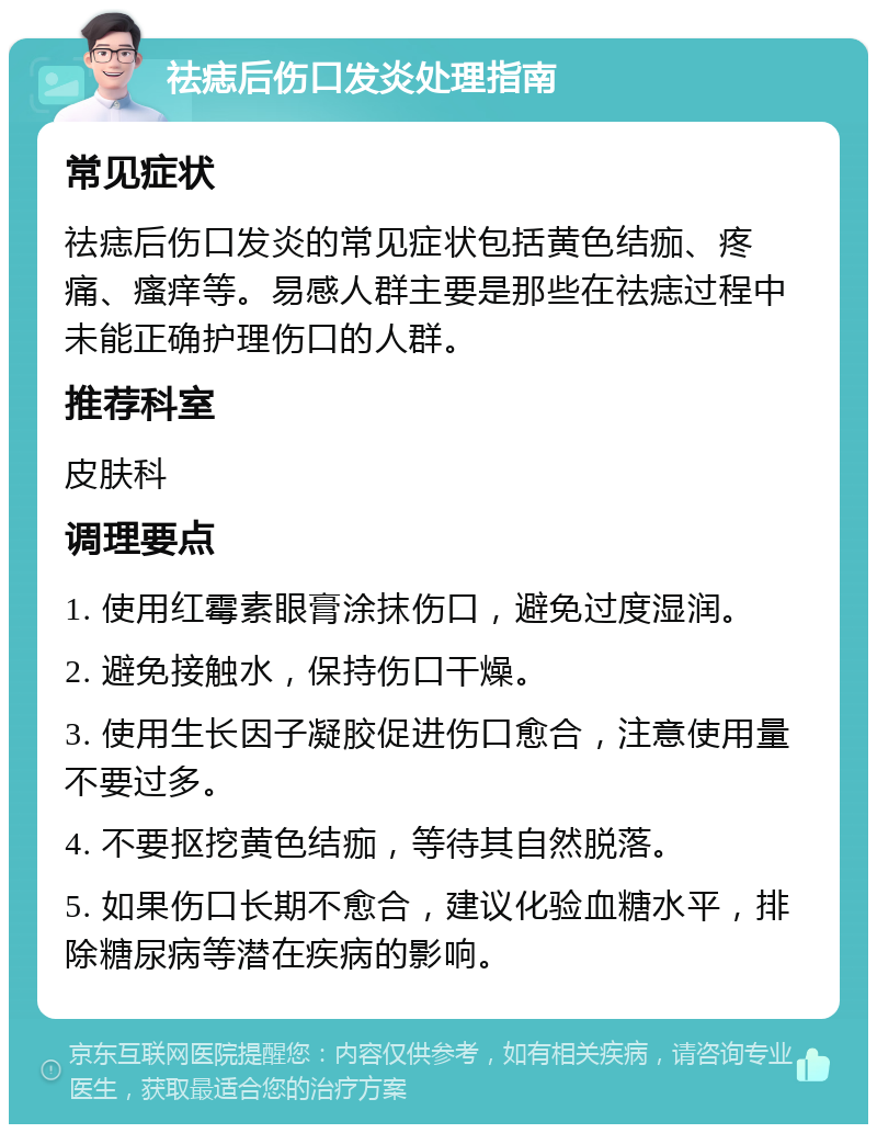 祛痣后伤口发炎处理指南 常见症状 祛痣后伤口发炎的常见症状包括黄色结痂、疼痛、瘙痒等。易感人群主要是那些在祛痣过程中未能正确护理伤口的人群。 推荐科室 皮肤科 调理要点 1. 使用红霉素眼膏涂抹伤口，避免过度湿润。 2. 避免接触水，保持伤口干燥。 3. 使用生长因子凝胶促进伤口愈合，注意使用量不要过多。 4. 不要抠挖黄色结痂，等待其自然脱落。 5. 如果伤口长期不愈合，建议化验血糖水平，排除糖尿病等潜在疾病的影响。