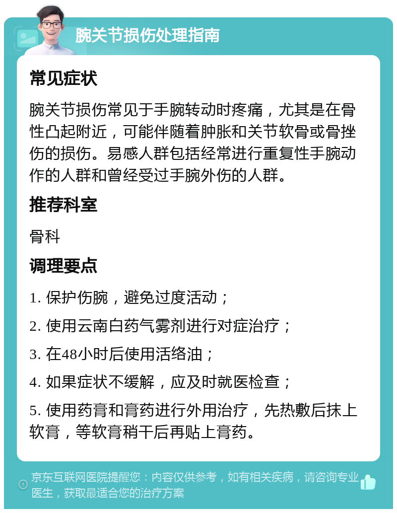 腕关节损伤处理指南 常见症状 腕关节损伤常见于手腕转动时疼痛，尤其是在骨性凸起附近，可能伴随着肿胀和关节软骨或骨挫伤的损伤。易感人群包括经常进行重复性手腕动作的人群和曾经受过手腕外伤的人群。 推荐科室 骨科 调理要点 1. 保护伤腕，避免过度活动； 2. 使用云南白药气雾剂进行对症治疗； 3. 在48小时后使用活络油； 4. 如果症状不缓解，应及时就医检查； 5. 使用药膏和膏药进行外用治疗，先热敷后抹上软膏，等软膏稍干后再贴上膏药。