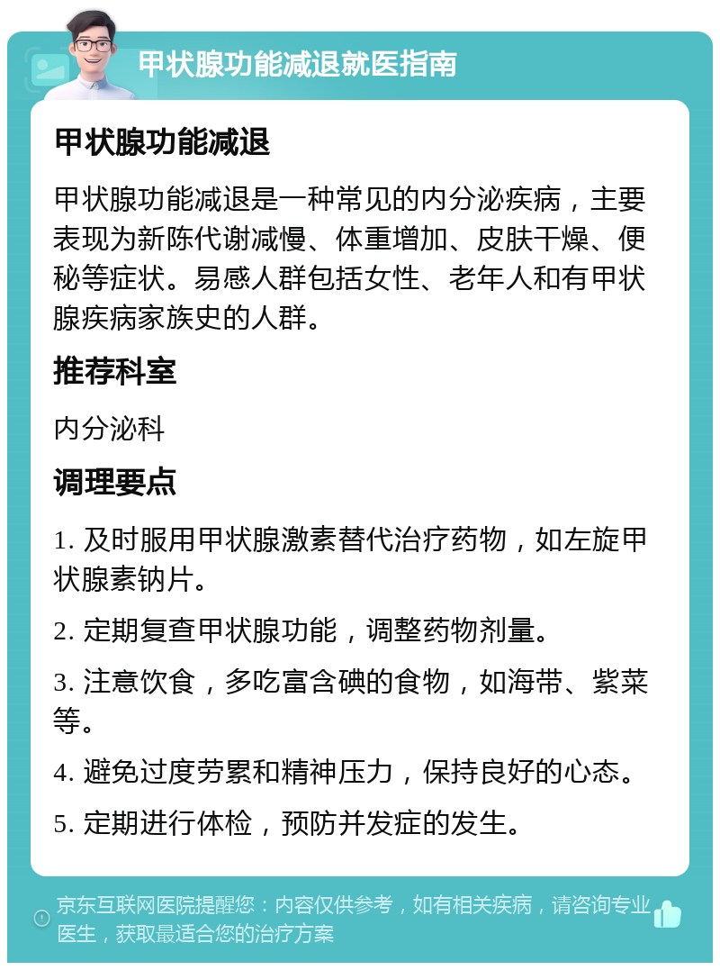 甲状腺功能减退就医指南 甲状腺功能减退 甲状腺功能减退是一种常见的内分泌疾病，主要表现为新陈代谢减慢、体重增加、皮肤干燥、便秘等症状。易感人群包括女性、老年人和有甲状腺疾病家族史的人群。 推荐科室 内分泌科 调理要点 1. 及时服用甲状腺激素替代治疗药物，如左旋甲状腺素钠片。 2. 定期复查甲状腺功能，调整药物剂量。 3. 注意饮食，多吃富含碘的食物，如海带、紫菜等。 4. 避免过度劳累和精神压力，保持良好的心态。 5. 定期进行体检，预防并发症的发生。