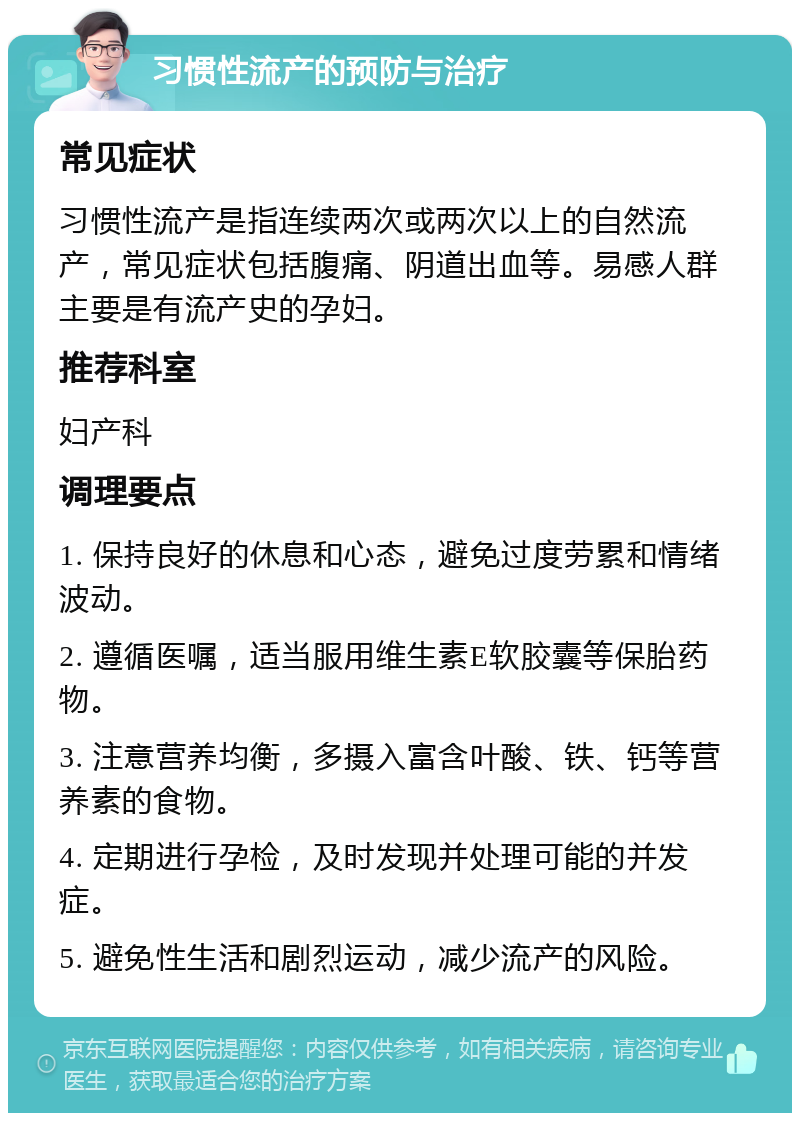 习惯性流产的预防与治疗 常见症状 习惯性流产是指连续两次或两次以上的自然流产，常见症状包括腹痛、阴道出血等。易感人群主要是有流产史的孕妇。 推荐科室 妇产科 调理要点 1. 保持良好的休息和心态，避免过度劳累和情绪波动。 2. 遵循医嘱，适当服用维生素E软胶囊等保胎药物。 3. 注意营养均衡，多摄入富含叶酸、铁、钙等营养素的食物。 4. 定期进行孕检，及时发现并处理可能的并发症。 5. 避免性生活和剧烈运动，减少流产的风险。