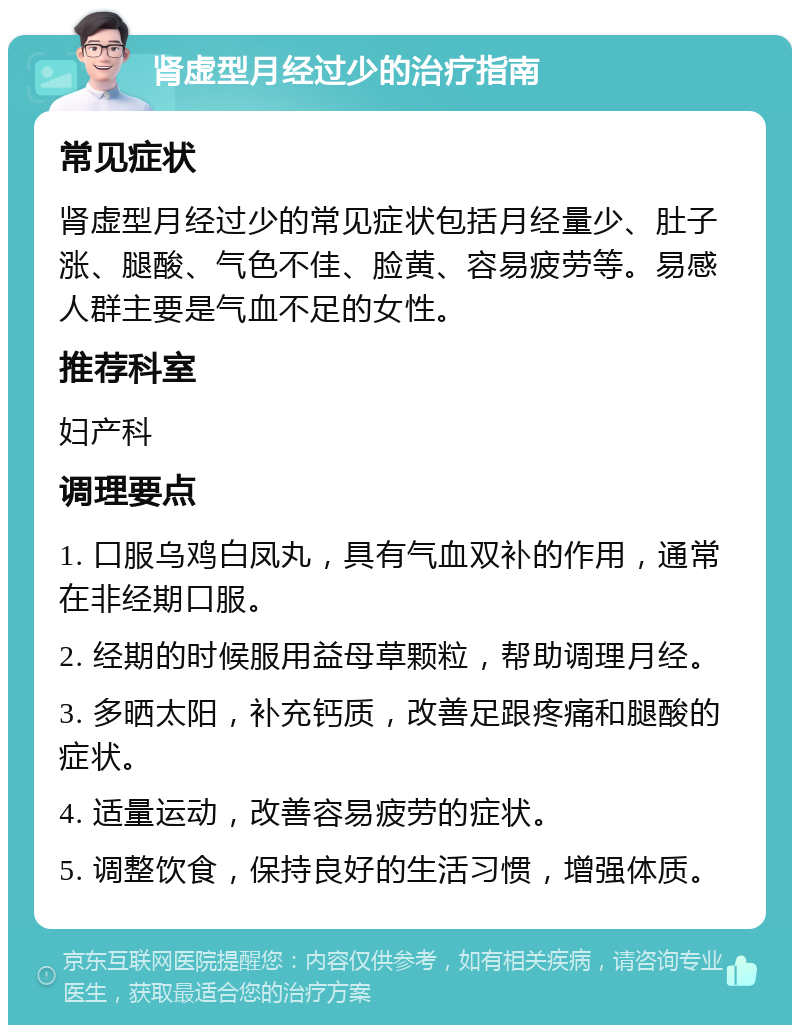 肾虚型月经过少的治疗指南 常见症状 肾虚型月经过少的常见症状包括月经量少、肚子涨、腿酸、气色不佳、脸黄、容易疲劳等。易感人群主要是气血不足的女性。 推荐科室 妇产科 调理要点 1. 口服乌鸡白凤丸，具有气血双补的作用，通常在非经期口服。 2. 经期的时候服用益母草颗粒，帮助调理月经。 3. 多晒太阳，补充钙质，改善足跟疼痛和腿酸的症状。 4. 适量运动，改善容易疲劳的症状。 5. 调整饮食，保持良好的生活习惯，增强体质。