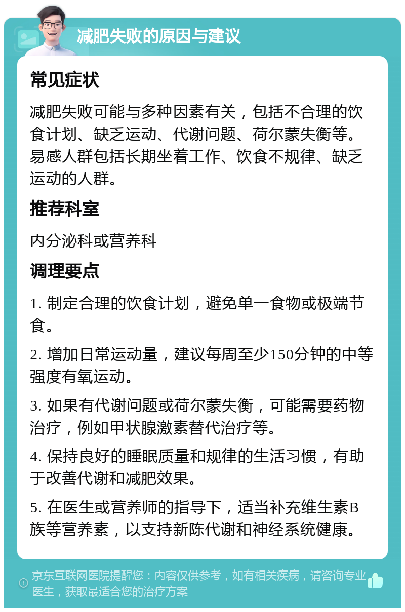 减肥失败的原因与建议 常见症状 减肥失败可能与多种因素有关，包括不合理的饮食计划、缺乏运动、代谢问题、荷尔蒙失衡等。易感人群包括长期坐着工作、饮食不规律、缺乏运动的人群。 推荐科室 内分泌科或营养科 调理要点 1. 制定合理的饮食计划，避免单一食物或极端节食。 2. 增加日常运动量，建议每周至少150分钟的中等强度有氧运动。 3. 如果有代谢问题或荷尔蒙失衡，可能需要药物治疗，例如甲状腺激素替代治疗等。 4. 保持良好的睡眠质量和规律的生活习惯，有助于改善代谢和减肥效果。 5. 在医生或营养师的指导下，适当补充维生素B族等营养素，以支持新陈代谢和神经系统健康。