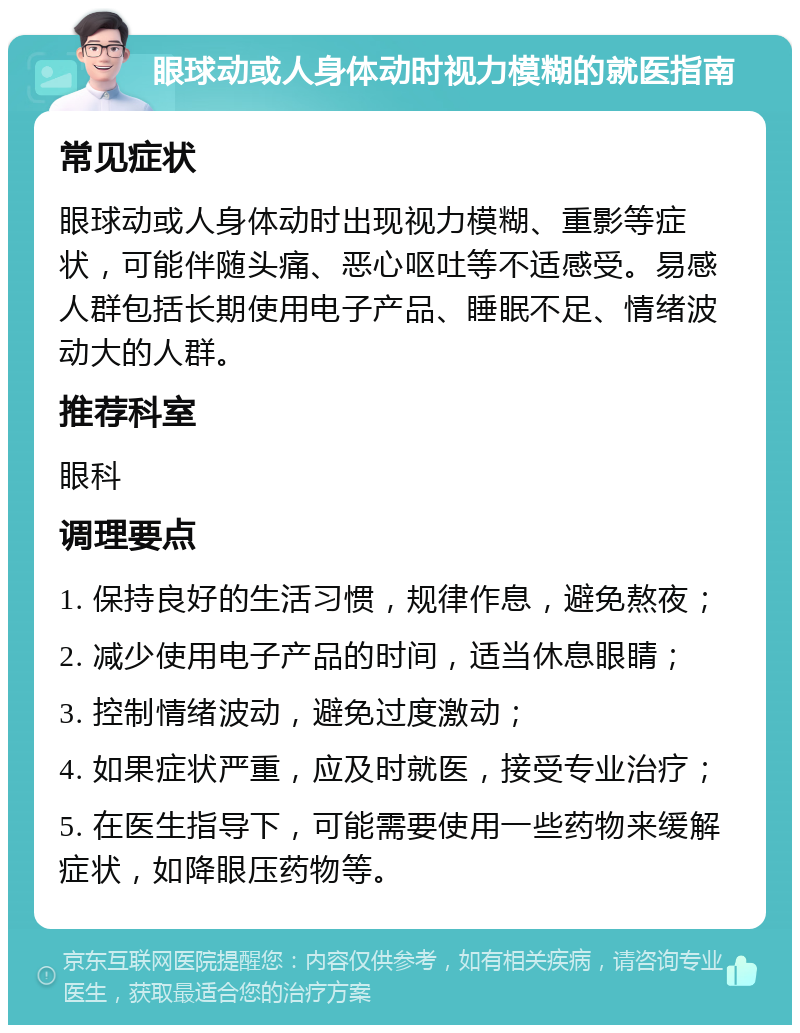 眼球动或人身体动时视力模糊的就医指南 常见症状 眼球动或人身体动时出现视力模糊、重影等症状，可能伴随头痛、恶心呕吐等不适感受。易感人群包括长期使用电子产品、睡眠不足、情绪波动大的人群。 推荐科室 眼科 调理要点 1. 保持良好的生活习惯，规律作息，避免熬夜； 2. 减少使用电子产品的时间，适当休息眼睛； 3. 控制情绪波动，避免过度激动； 4. 如果症状严重，应及时就医，接受专业治疗； 5. 在医生指导下，可能需要使用一些药物来缓解症状，如降眼压药物等。