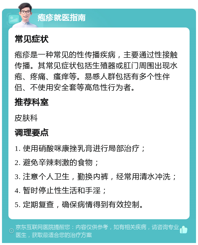 疱疹就医指南 常见症状 疱疹是一种常见的性传播疾病，主要通过性接触传播。其常见症状包括生殖器或肛门周围出现水疱、疼痛、瘙痒等。易感人群包括有多个性伴侣、不使用安全套等高危性行为者。 推荐科室 皮肤科 调理要点 1. 使用硝酸咪康挫乳膏进行局部治疗； 2. 避免辛辣刺激的食物； 3. 注意个人卫生，勤换内裤，经常用清水冲洗； 4. 暂时停止性生活和手淫； 5. 定期复查，确保病情得到有效控制。