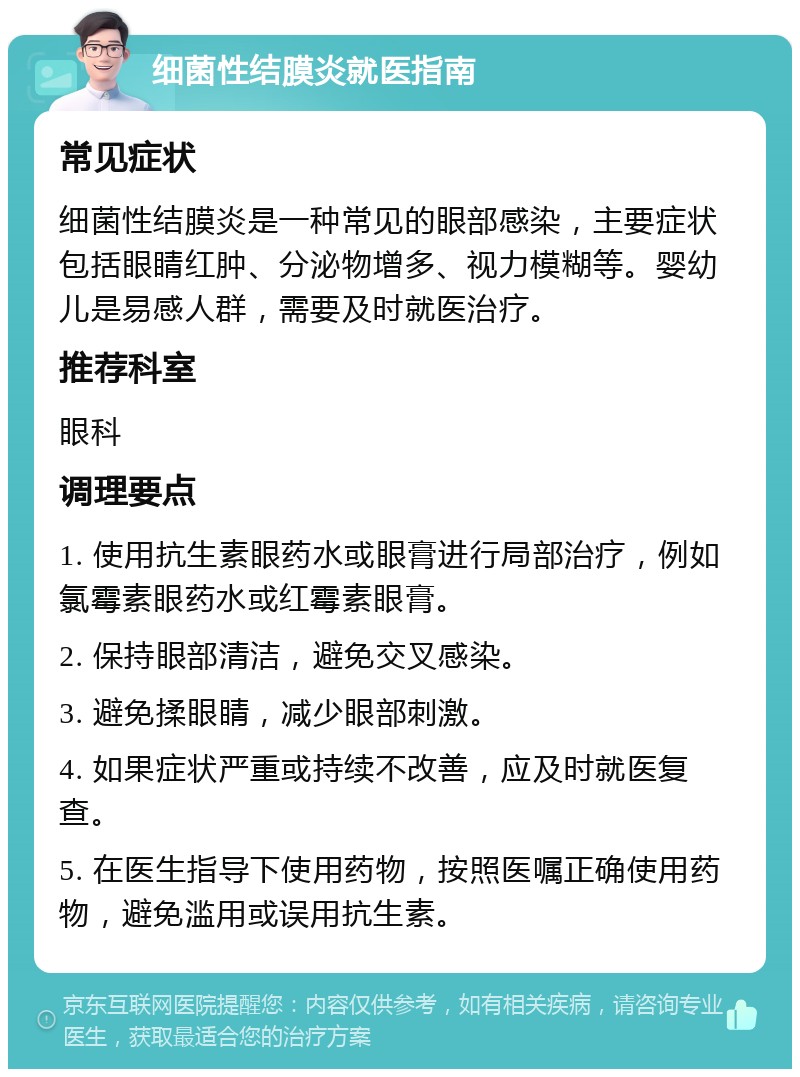 细菌性结膜炎就医指南 常见症状 细菌性结膜炎是一种常见的眼部感染，主要症状包括眼睛红肿、分泌物增多、视力模糊等。婴幼儿是易感人群，需要及时就医治疗。 推荐科室 眼科 调理要点 1. 使用抗生素眼药水或眼膏进行局部治疗，例如氯霉素眼药水或红霉素眼膏。 2. 保持眼部清洁，避免交叉感染。 3. 避免揉眼睛，减少眼部刺激。 4. 如果症状严重或持续不改善，应及时就医复查。 5. 在医生指导下使用药物，按照医嘱正确使用药物，避免滥用或误用抗生素。