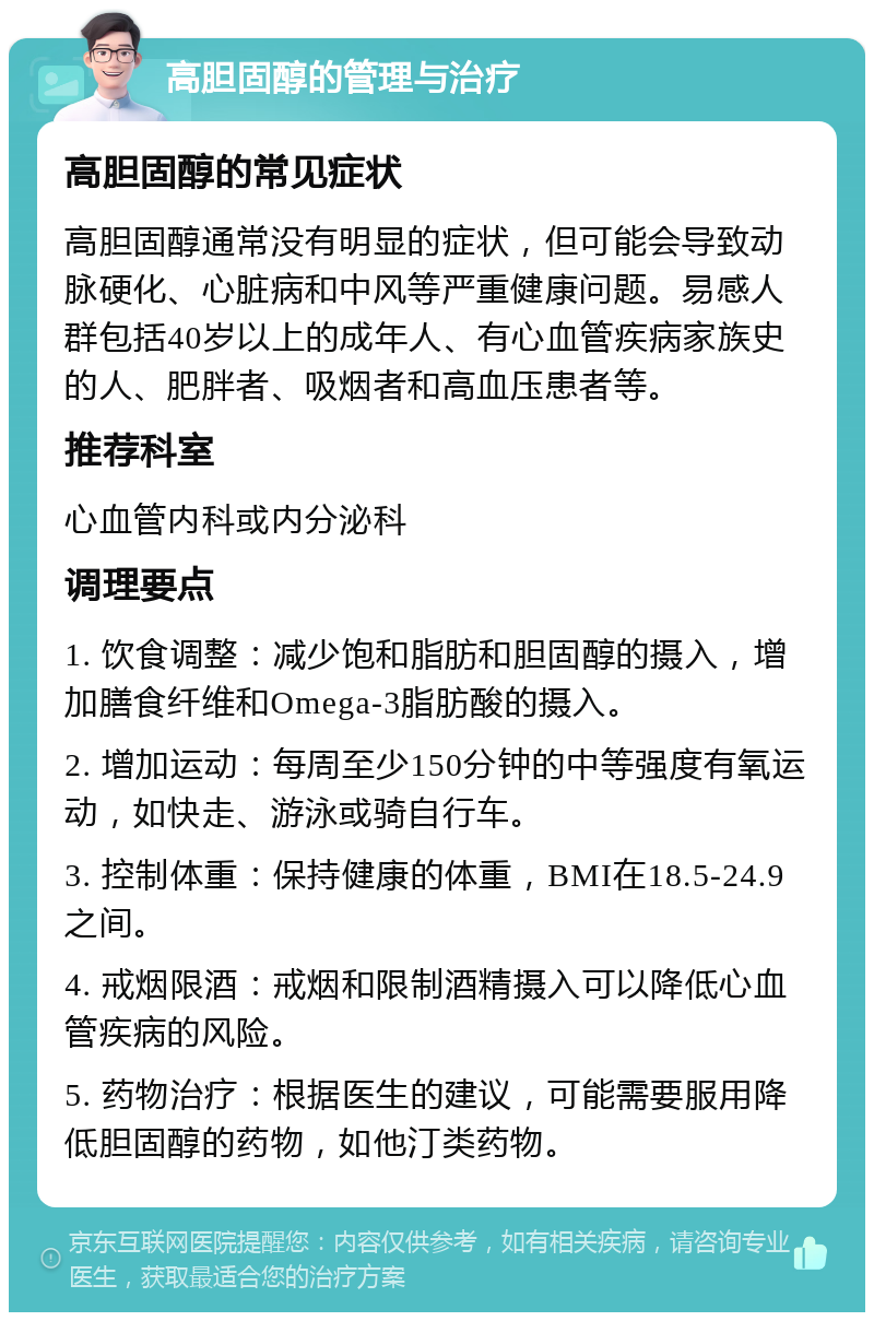 高胆固醇的管理与治疗 高胆固醇的常见症状 高胆固醇通常没有明显的症状，但可能会导致动脉硬化、心脏病和中风等严重健康问题。易感人群包括40岁以上的成年人、有心血管疾病家族史的人、肥胖者、吸烟者和高血压患者等。 推荐科室 心血管内科或内分泌科 调理要点 1. 饮食调整：减少饱和脂肪和胆固醇的摄入，增加膳食纤维和Omega-3脂肪酸的摄入。 2. 增加运动：每周至少150分钟的中等强度有氧运动，如快走、游泳或骑自行车。 3. 控制体重：保持健康的体重，BMI在18.5-24.9之间。 4. 戒烟限酒：戒烟和限制酒精摄入可以降低心血管疾病的风险。 5. 药物治疗：根据医生的建议，可能需要服用降低胆固醇的药物，如他汀类药物。