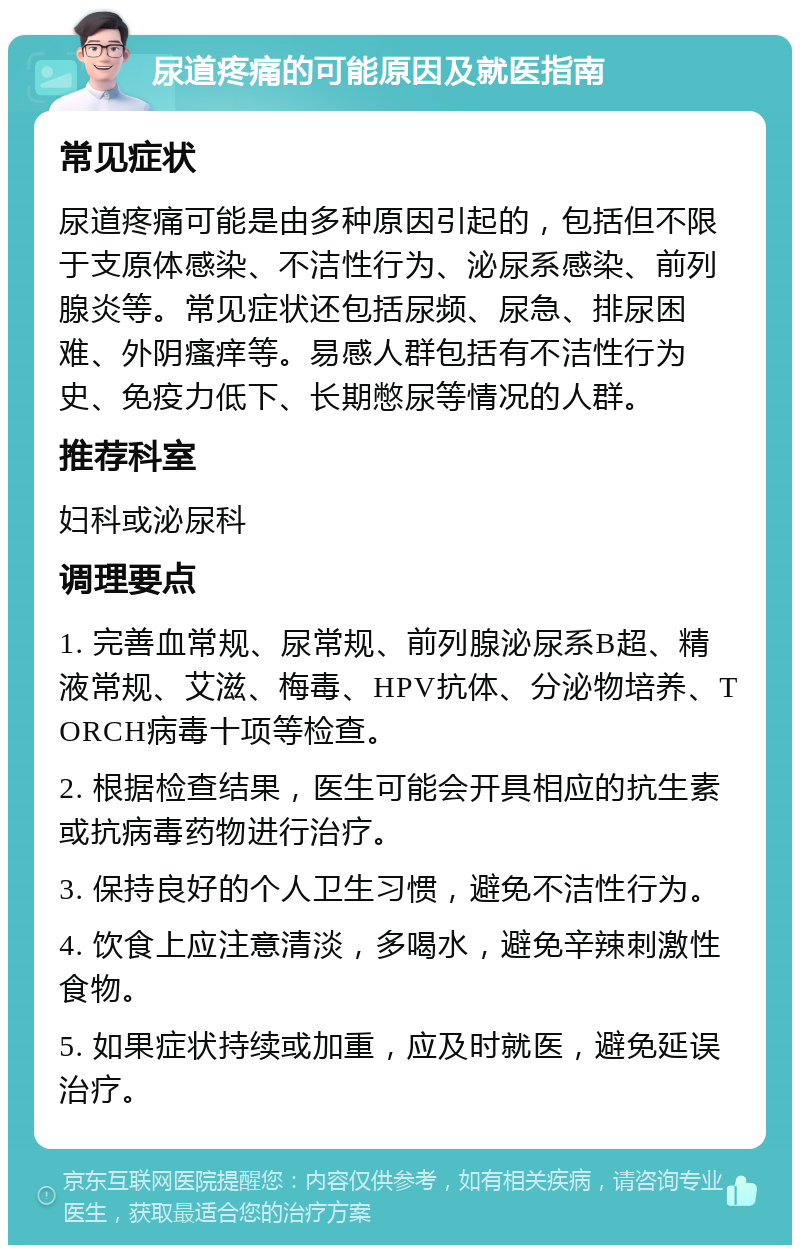 尿道疼痛的可能原因及就医指南 常见症状 尿道疼痛可能是由多种原因引起的，包括但不限于支原体感染、不洁性行为、泌尿系感染、前列腺炎等。常见症状还包括尿频、尿急、排尿困难、外阴瘙痒等。易感人群包括有不洁性行为史、免疫力低下、长期憋尿等情况的人群。 推荐科室 妇科或泌尿科 调理要点 1. 完善血常规、尿常规、前列腺泌尿系B超、精液常规、艾滋、梅毒、HPV抗体、分泌物培养、TORCH病毒十项等检查。 2. 根据检查结果，医生可能会开具相应的抗生素或抗病毒药物进行治疗。 3. 保持良好的个人卫生习惯，避免不洁性行为。 4. 饮食上应注意清淡，多喝水，避免辛辣刺激性食物。 5. 如果症状持续或加重，应及时就医，避免延误治疗。