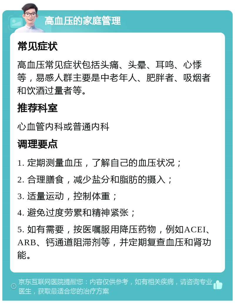 高血压的家庭管理 常见症状 高血压常见症状包括头痛、头晕、耳鸣、心悸等，易感人群主要是中老年人、肥胖者、吸烟者和饮酒过量者等。 推荐科室 心血管内科或普通内科 调理要点 1. 定期测量血压，了解自己的血压状况； 2. 合理膳食，减少盐分和脂肪的摄入； 3. 适量运动，控制体重； 4. 避免过度劳累和精神紧张； 5. 如有需要，按医嘱服用降压药物，例如ACEI、ARB、钙通道阻滞剂等，并定期复查血压和肾功能。