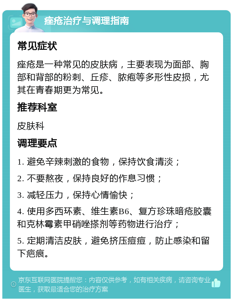 痤疮治疗与调理指南 常见症状 痤疮是一种常见的皮肤病，主要表现为面部、胸部和背部的粉刺、丘疹、脓疱等多形性皮损，尤其在青春期更为常见。 推荐科室 皮肤科 调理要点 1. 避免辛辣刺激的食物，保持饮食清淡； 2. 不要熬夜，保持良好的作息习惯； 3. 减轻压力，保持心情愉快； 4. 使用多西环素、维生素B6、复方珍珠暗疮胶囊和克林霉素甲硝唑搽剂等药物进行治疗； 5. 定期清洁皮肤，避免挤压痘痘，防止感染和留下疤痕。