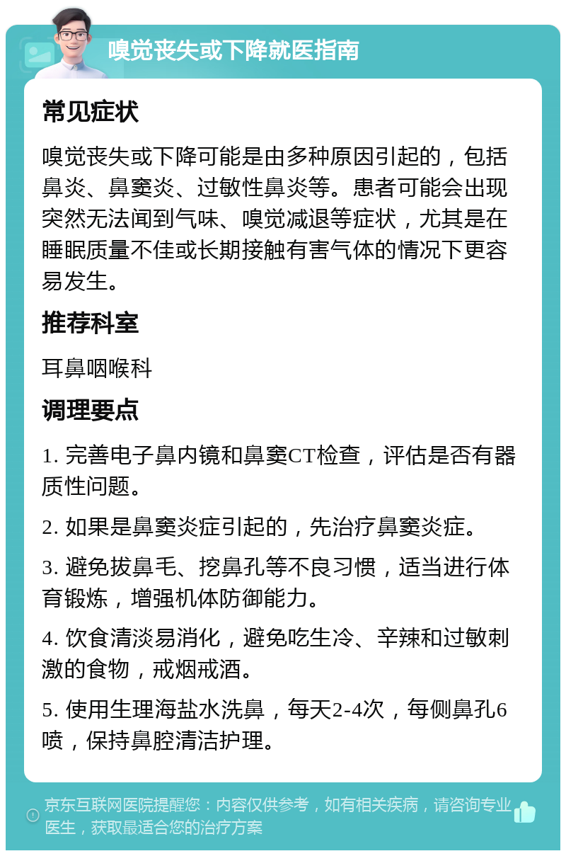 嗅觉丧失或下降就医指南 常见症状 嗅觉丧失或下降可能是由多种原因引起的，包括鼻炎、鼻窦炎、过敏性鼻炎等。患者可能会出现突然无法闻到气味、嗅觉减退等症状，尤其是在睡眠质量不佳或长期接触有害气体的情况下更容易发生。 推荐科室 耳鼻咽喉科 调理要点 1. 完善电子鼻内镜和鼻窦CT检查，评估是否有器质性问题。 2. 如果是鼻窦炎症引起的，先治疗鼻窦炎症。 3. 避免拔鼻毛、挖鼻孔等不良习惯，适当进行体育锻炼，增强机体防御能力。 4. 饮食清淡易消化，避免吃生冷、辛辣和过敏刺激的食物，戒烟戒酒。 5. 使用生理海盐水洗鼻，每天2-4次，每侧鼻孔6喷，保持鼻腔清洁护理。