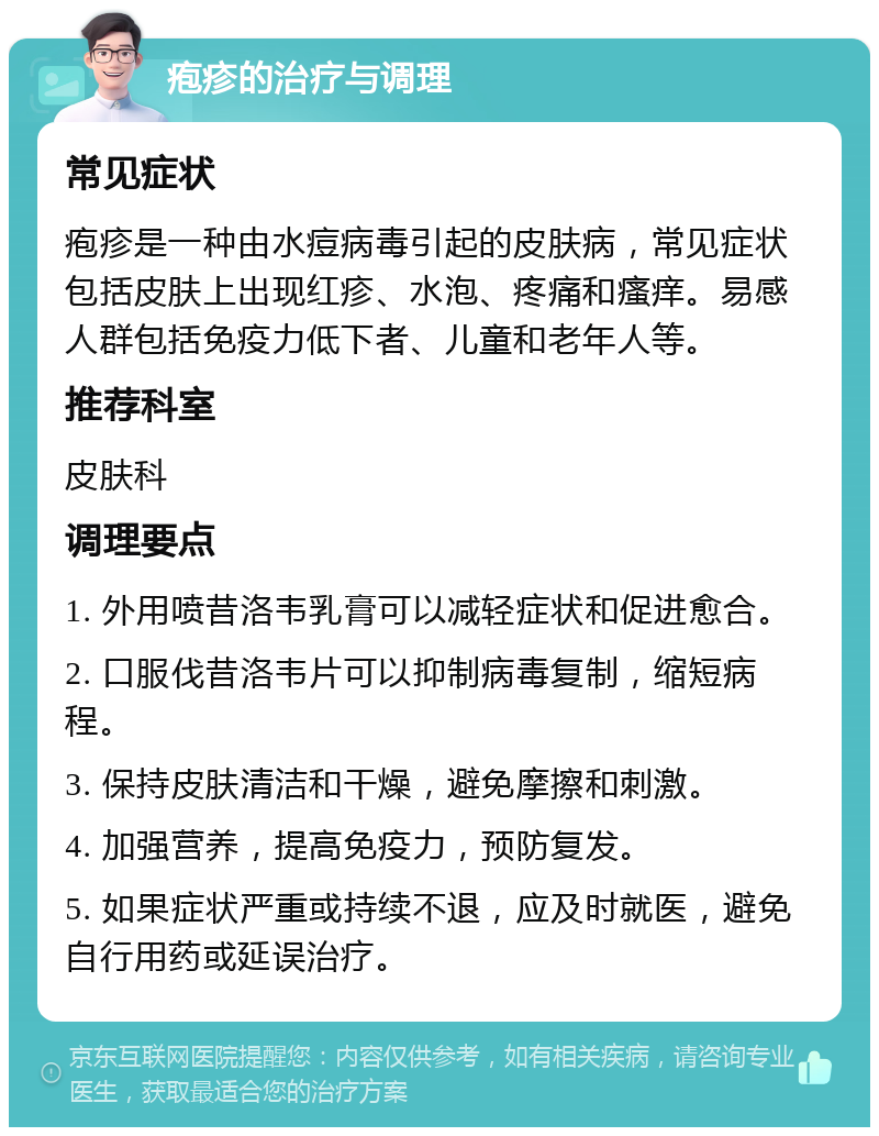 疱疹的治疗与调理 常见症状 疱疹是一种由水痘病毒引起的皮肤病，常见症状包括皮肤上出现红疹、水泡、疼痛和瘙痒。易感人群包括免疫力低下者、儿童和老年人等。 推荐科室 皮肤科 调理要点 1. 外用喷昔洛韦乳膏可以减轻症状和促进愈合。 2. 口服伐昔洛韦片可以抑制病毒复制，缩短病程。 3. 保持皮肤清洁和干燥，避免摩擦和刺激。 4. 加强营养，提高免疫力，预防复发。 5. 如果症状严重或持续不退，应及时就医，避免自行用药或延误治疗。