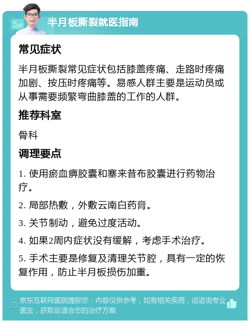 半月板撕裂就医指南 常见症状 半月板撕裂常见症状包括膝盖疼痛、走路时疼痛加剧、按压时疼痛等。易感人群主要是运动员或从事需要频繁弯曲膝盖的工作的人群。 推荐科室 骨科 调理要点 1. 使用瘀血痹胶囊和塞来昔布胶囊进行药物治疗。 2. 局部热敷，外敷云南白药膏。 3. 关节制动，避免过度活动。 4. 如果2周内症状没有缓解，考虑手术治疗。 5. 手术主要是修复及清理关节腔，具有一定的恢复作用，防止半月板损伤加重。