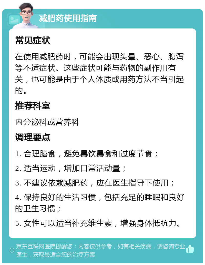 减肥药使用指南 常见症状 在使用减肥药时，可能会出现头晕、恶心、腹泻等不适症状。这些症状可能与药物的副作用有关，也可能是由于个人体质或用药方法不当引起的。 推荐科室 内分泌科或营养科 调理要点 1. 合理膳食，避免暴饮暴食和过度节食； 2. 适当运动，增加日常活动量； 3. 不建议依赖减肥药，应在医生指导下使用； 4. 保持良好的生活习惯，包括充足的睡眠和良好的卫生习惯； 5. 女性可以适当补充维生素，增强身体抵抗力。